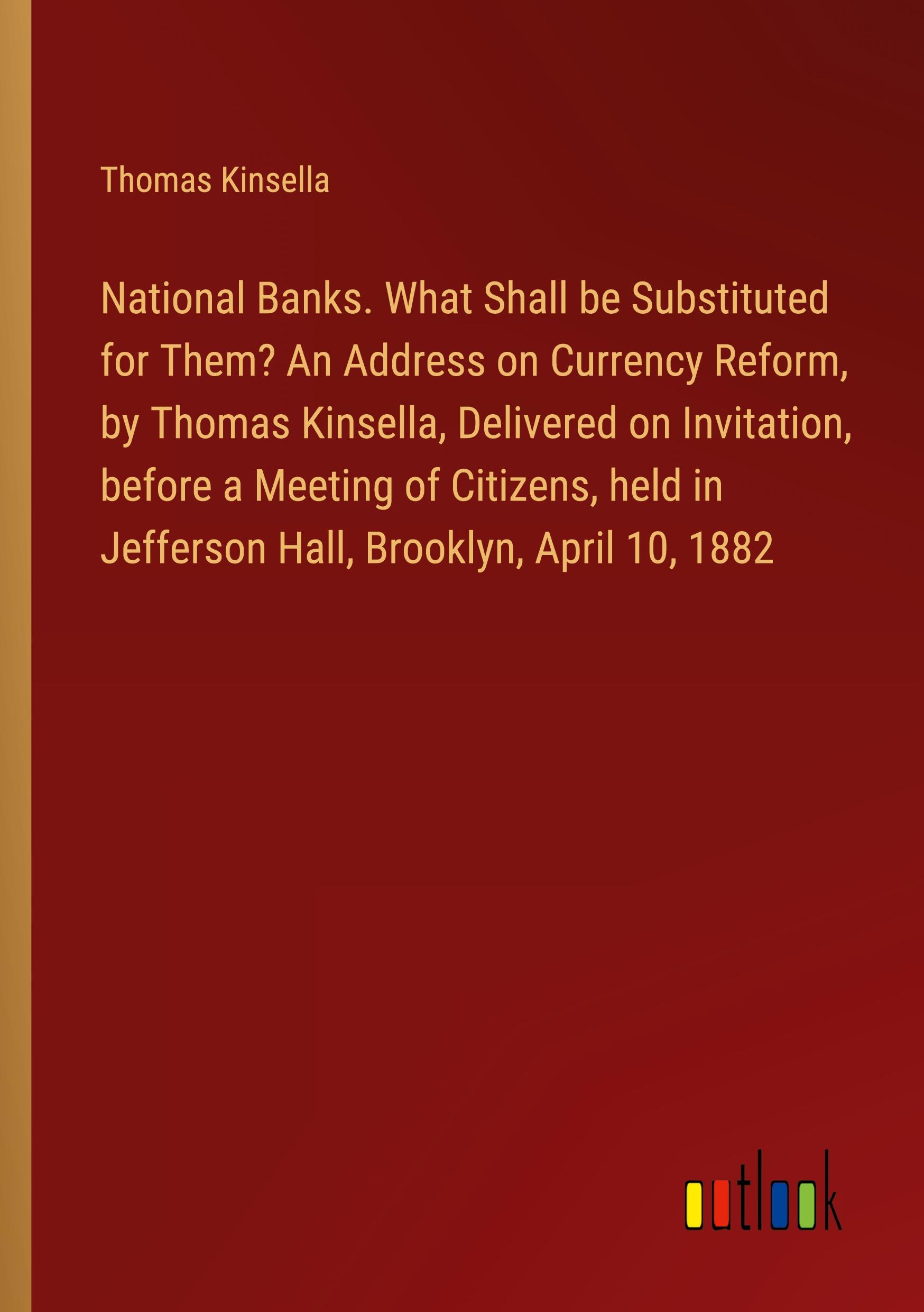 National Banks. What Shall be Substituted for Them? An Address on Currency Reform, by Thomas Kinsella, Delivered on Invitation, before a Meeting of Citizens, held in Jefferson Hall, Brooklyn, April 10, 1882