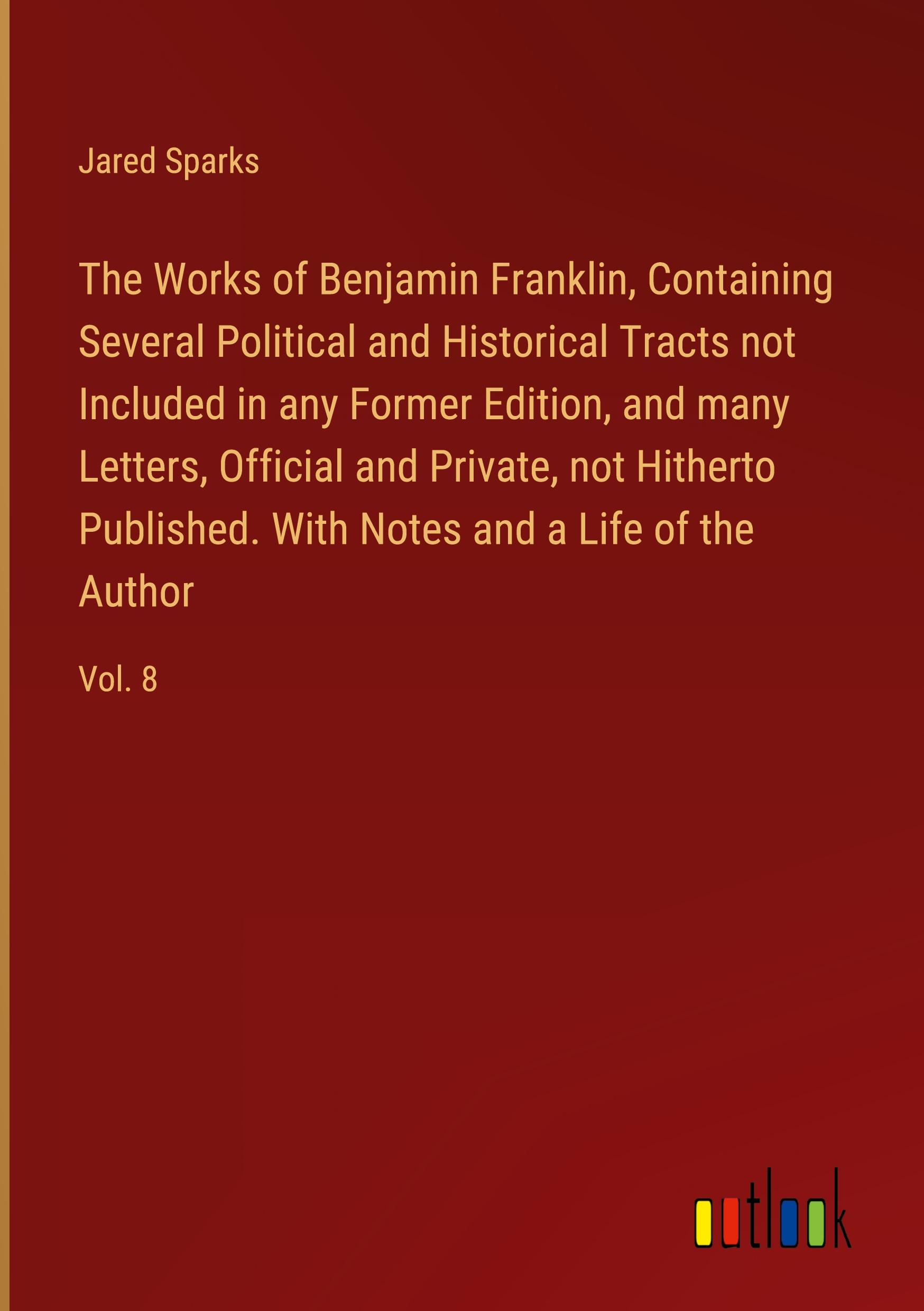 The Works of Benjamin Franklin, Containing Several Political and Historical Tracts not Included in any Former Edition, and many Letters, Official and Private, not Hitherto Published. With Notes and a Life of the Author