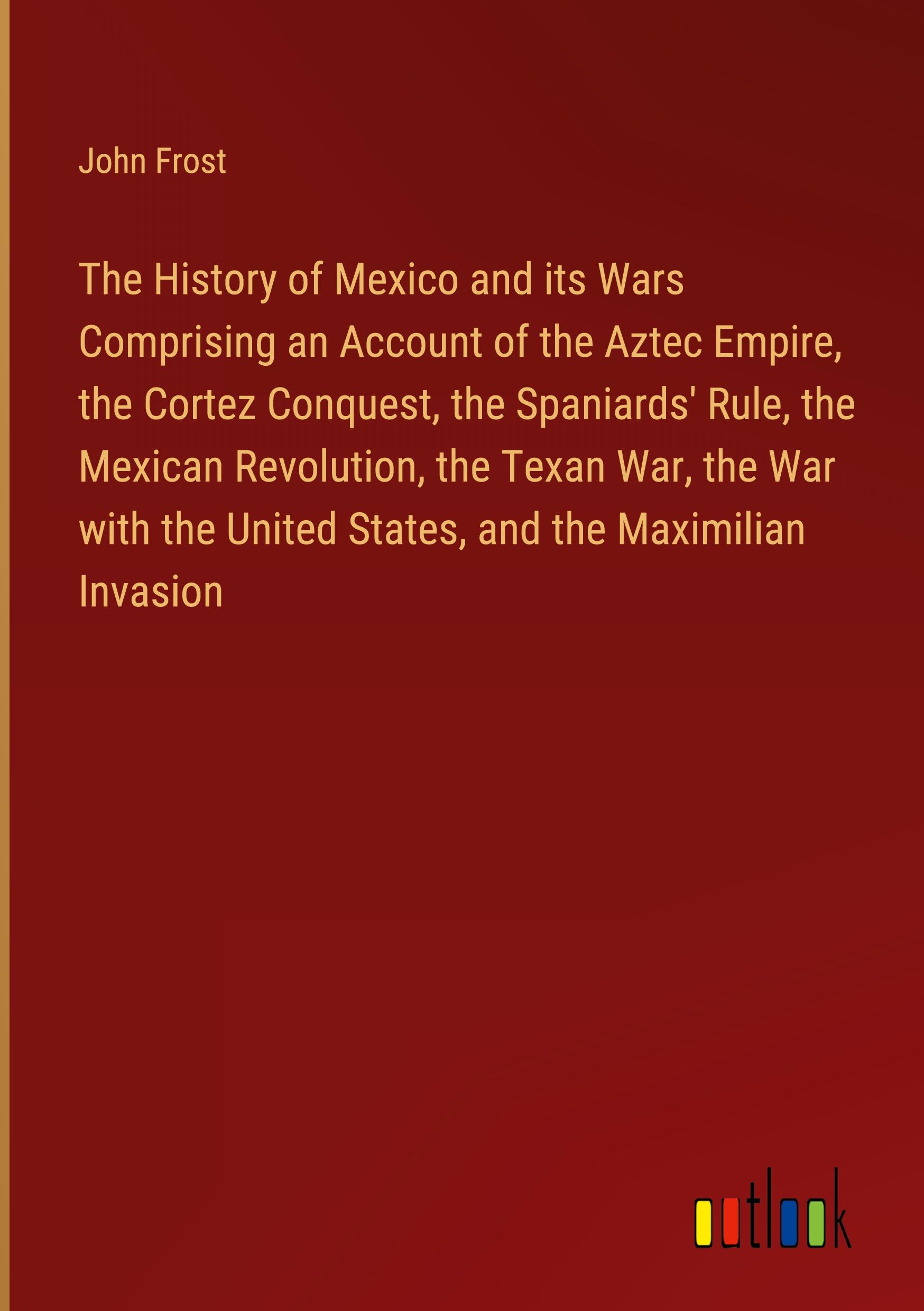 The History of Mexico and its Wars Comprising an Account of the Aztec Empire, the Cortez Conquest, the Spaniards' Rule, the Mexican Revolution, the Texan War, the War with the United States, and the Maximilian Invasion