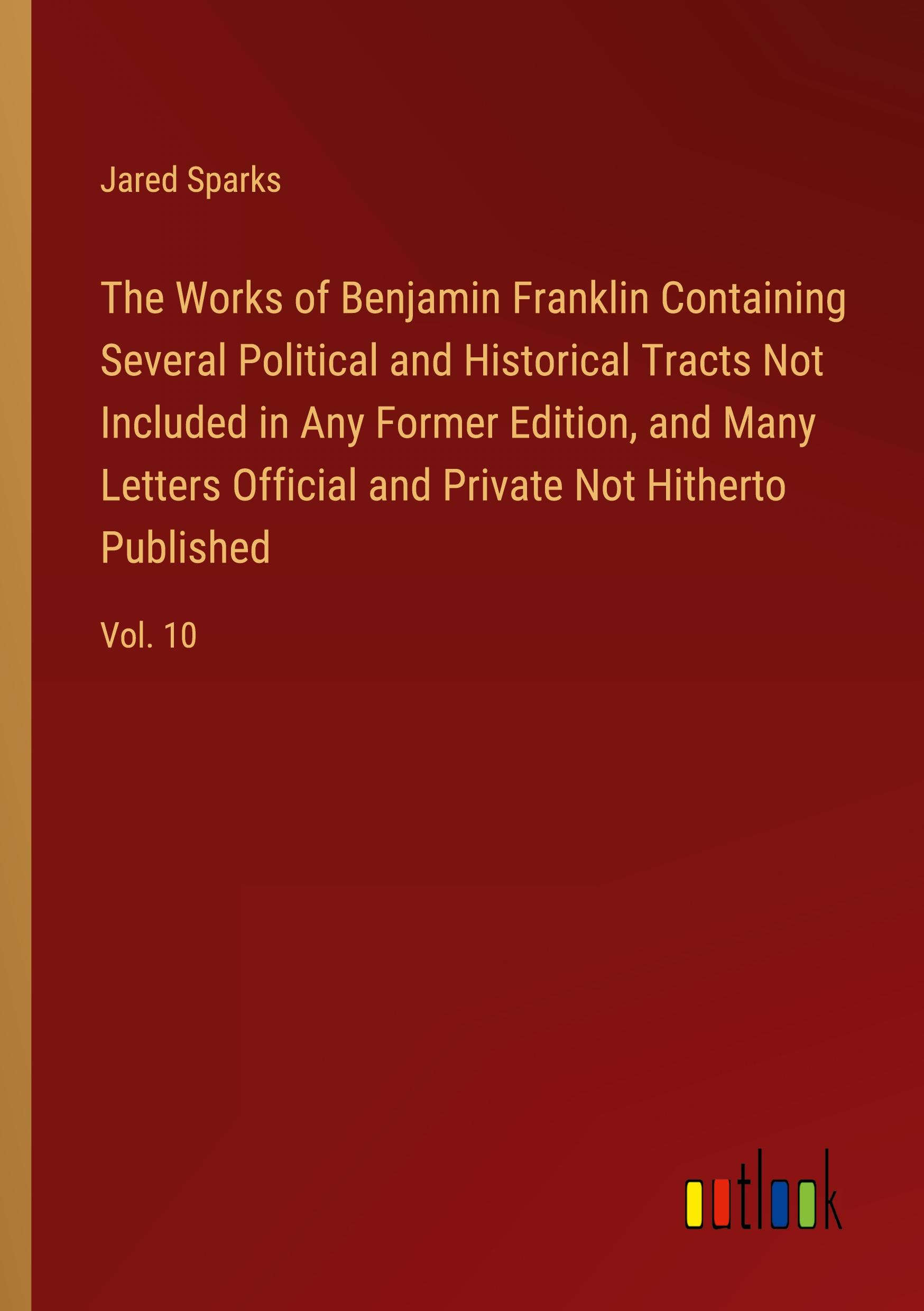 The Works of Benjamin Franklin Containing Several Political and Historical Tracts Not Included in Any Former Edition, and Many Letters Official and Private Not Hitherto Published