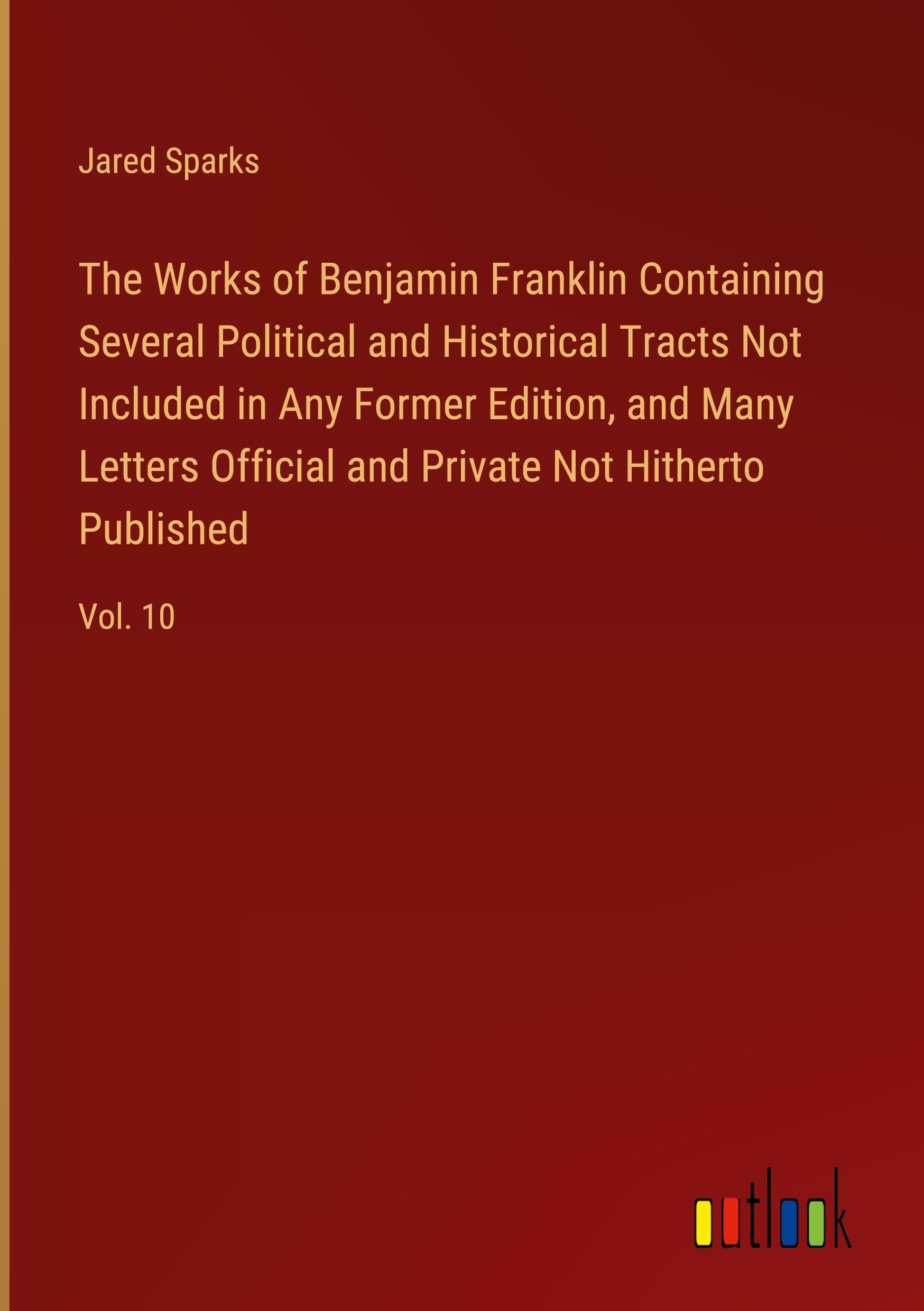 The Works of Benjamin Franklin Containing Several Political and Historical Tracts Not Included in Any Former Edition, and Many Letters Official and Private Not Hitherto Published