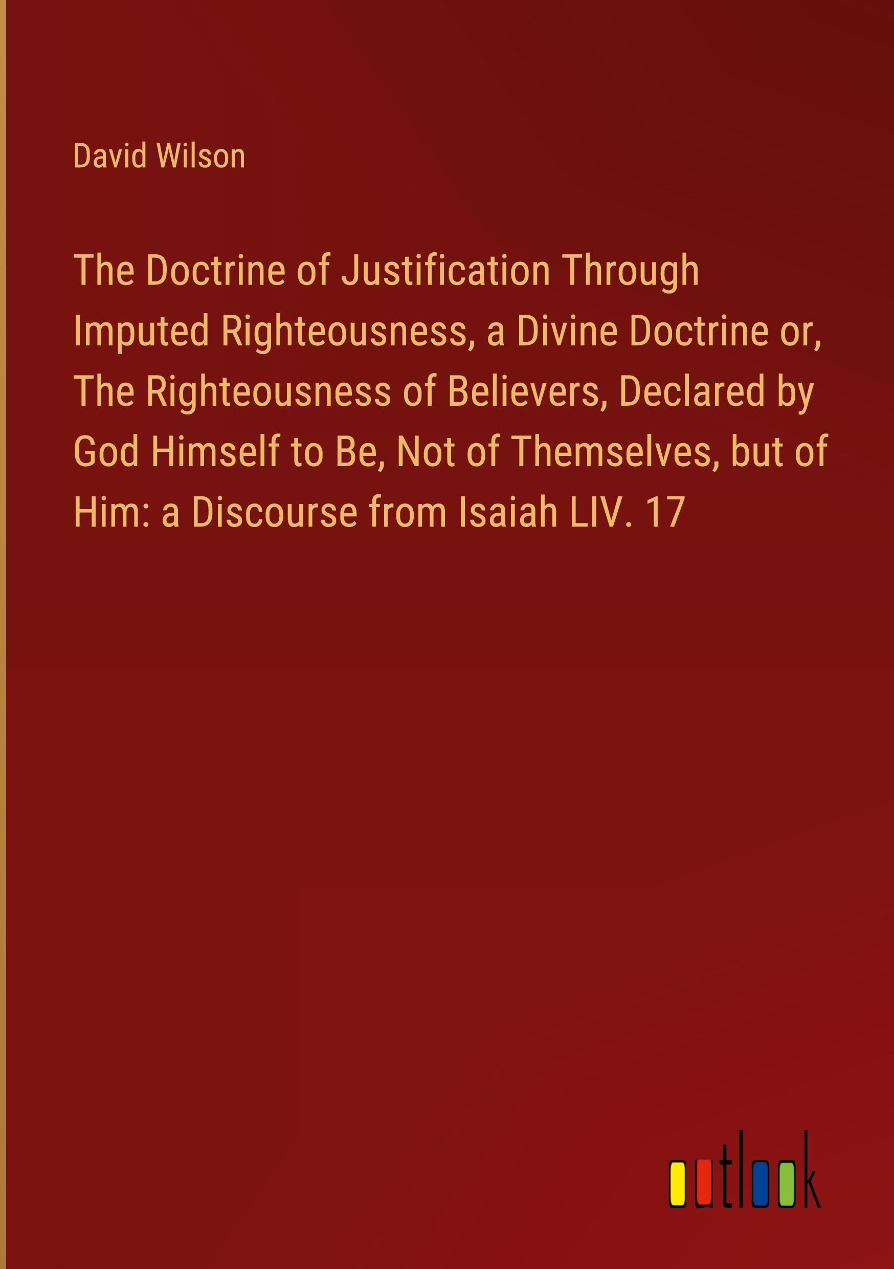 The Doctrine of Justification Through Imputed Righteousness, a Divine Doctrine or, The Righteousness of Believers, Declared by God Himself to Be, Not of Themselves, but of Him: a Discourse from Isaiah LIV. 17