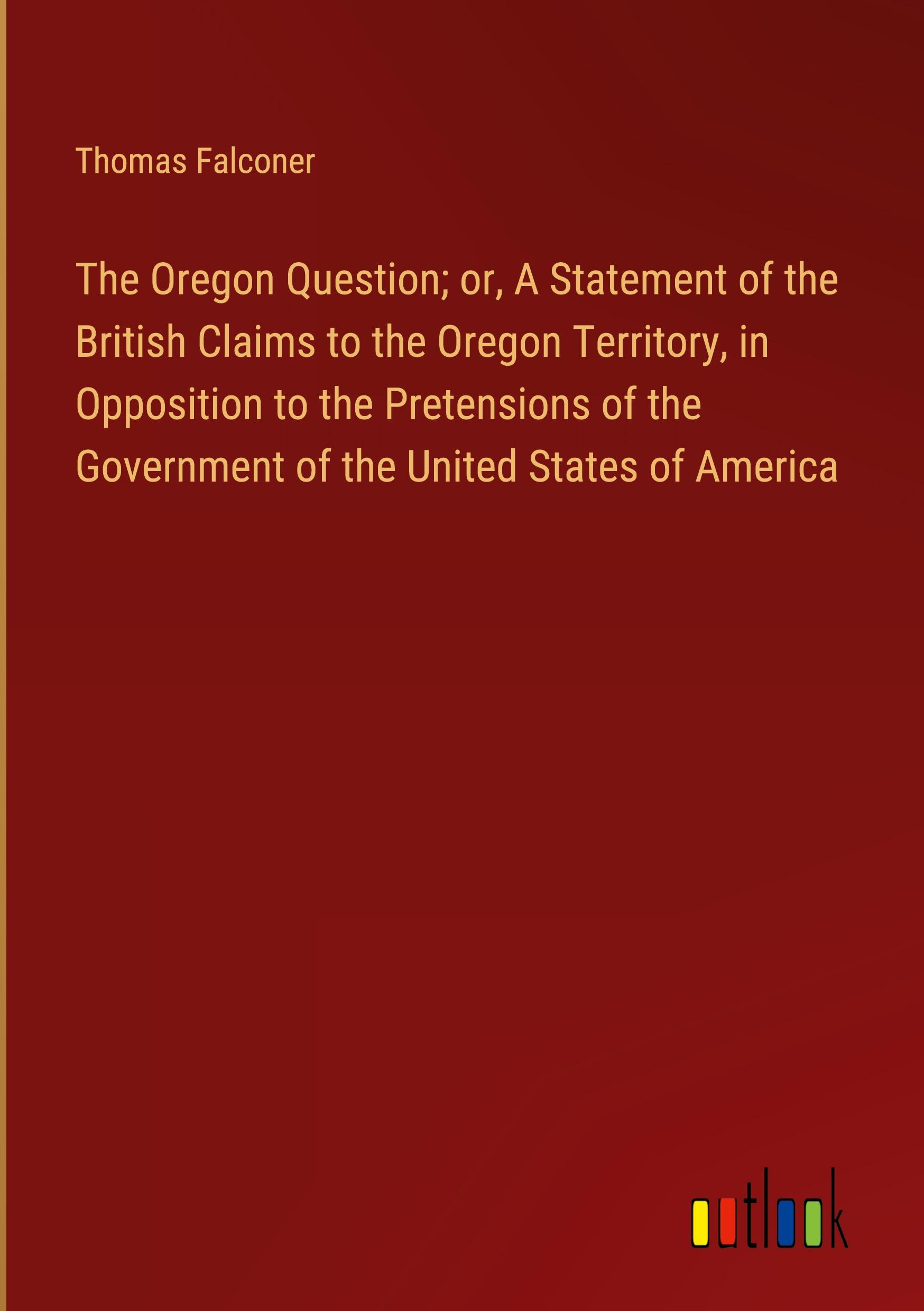 The Oregon Question; or, A Statement of the British Claims to the Oregon Territory, in Opposition to the Pretensions of the Government of the United States of America