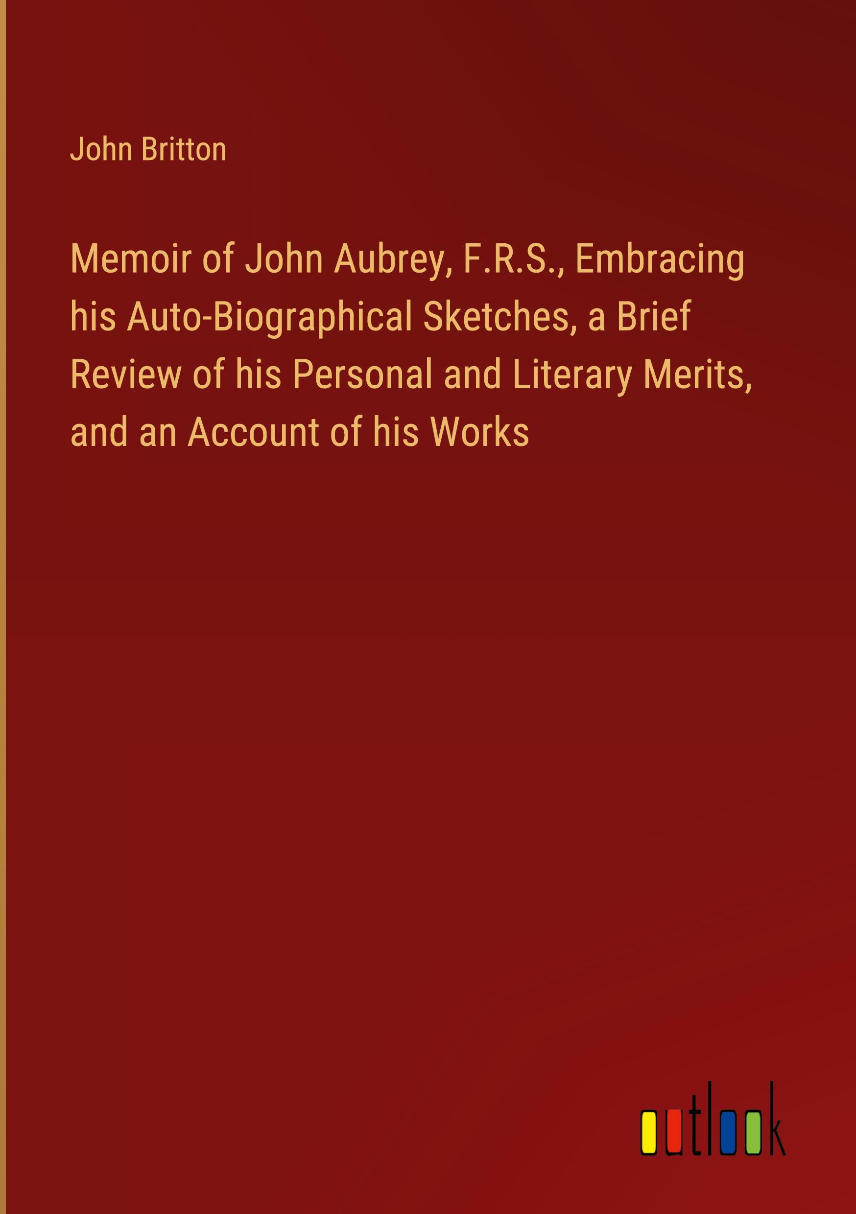 Memoir of John Aubrey, F.R.S., Embracing his Auto-Biographical Sketches, a Brief Review of his Personal and Literary Merits, and an Account of his Works