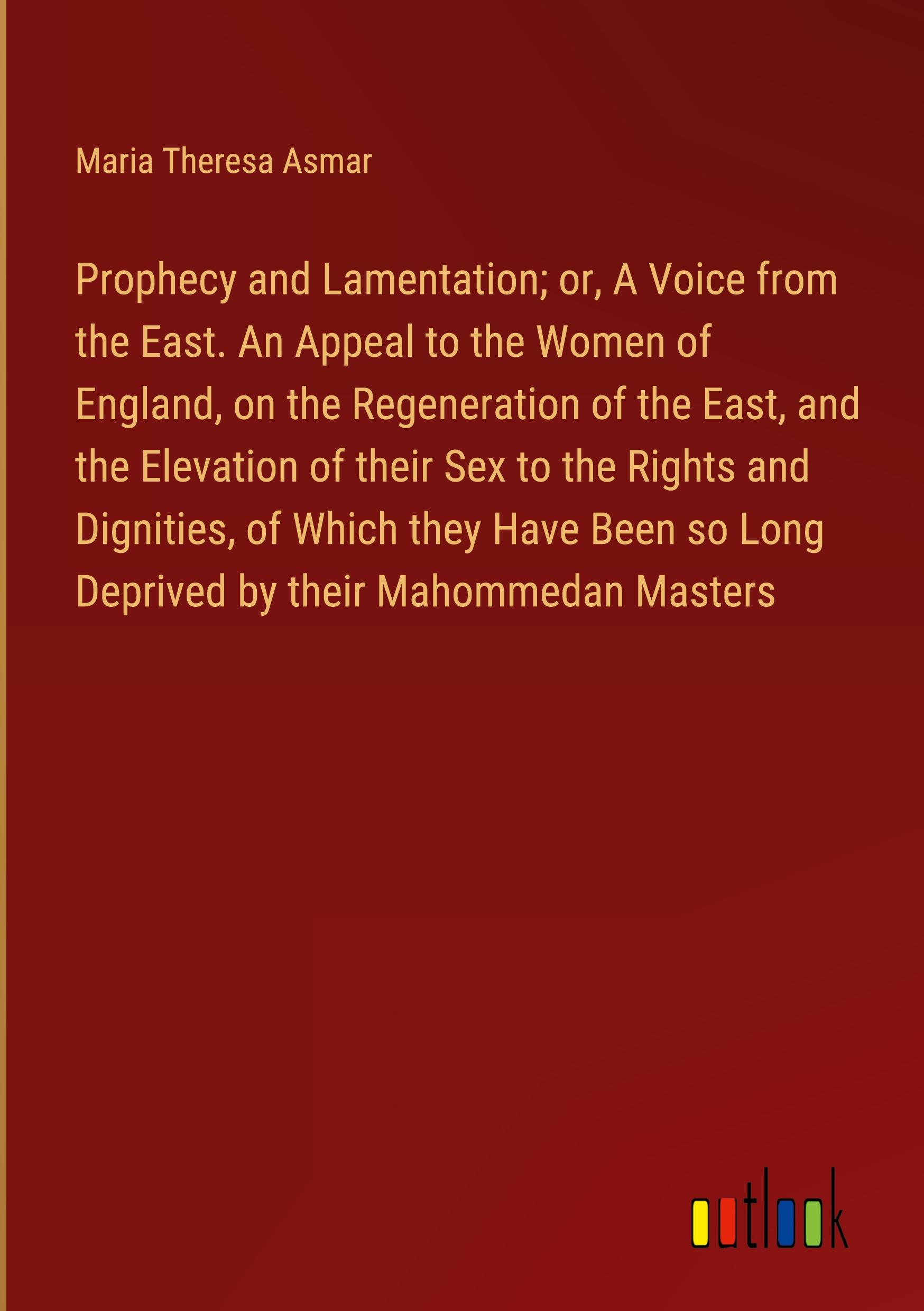 Prophecy and Lamentation; or, A Voice from the East. An Appeal to the Women of England, on the Regeneration of the East, and the Elevation of their Sex to the Rights and Dignities, of Which they Have Been so Long Deprived by their Mahommedan Masters