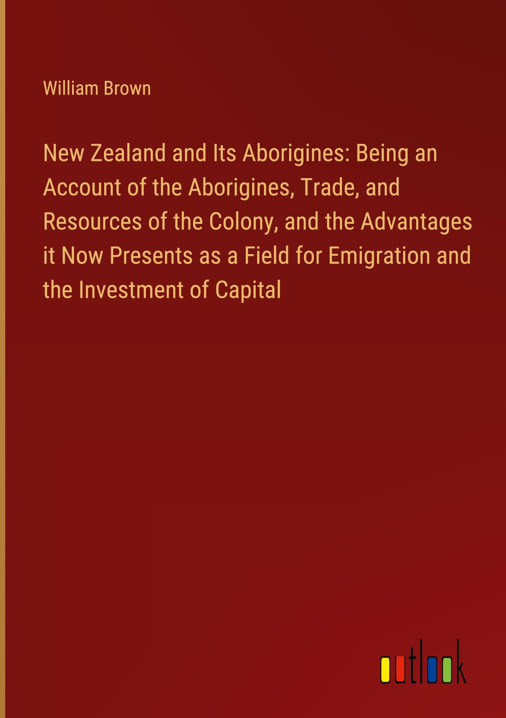 New Zealand and Its Aborigines: Being an Account of the Aborigines, Trade, and Resources of the Colony, and the Advantages it Now Presents as a Field for Emigration and the Investment of Capital