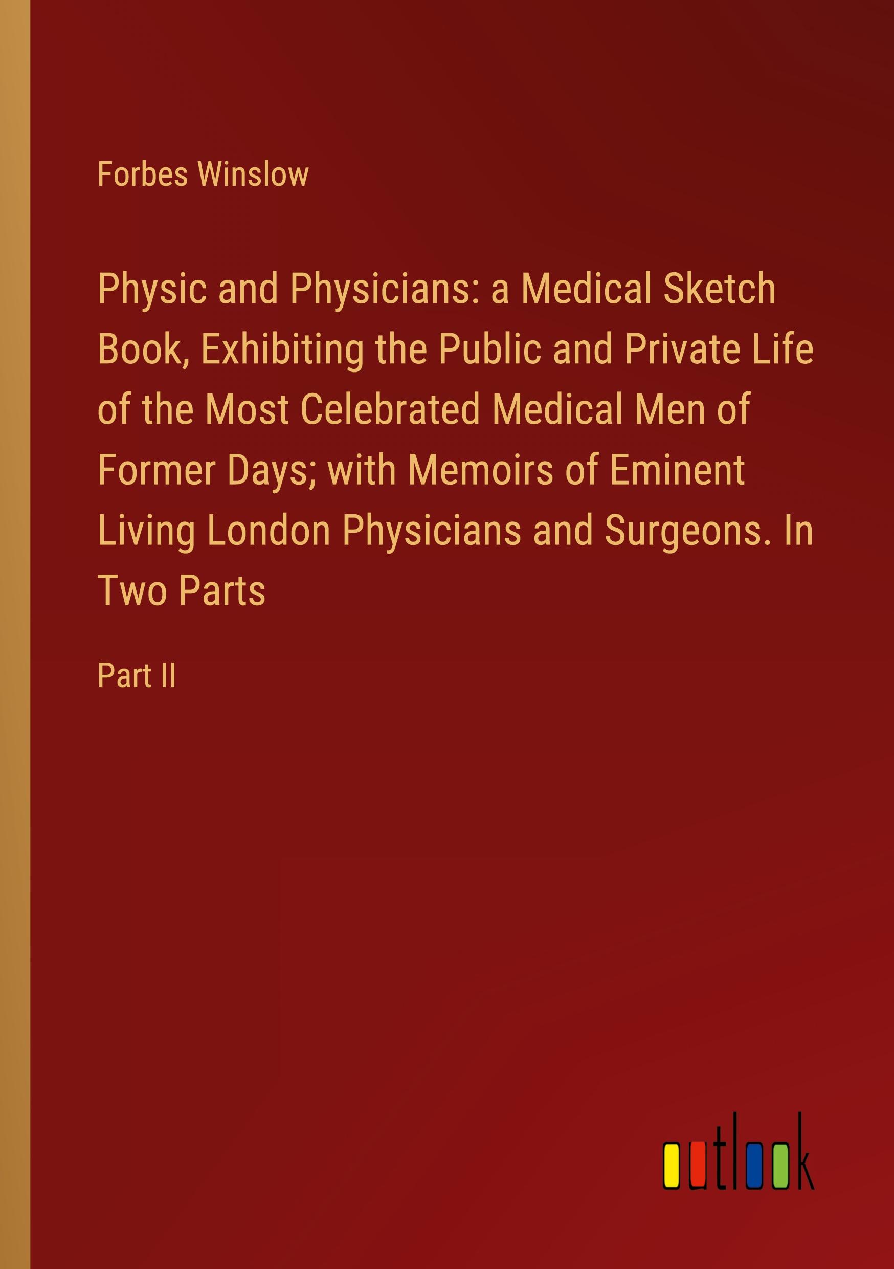 Physic and Physicians: a Medical Sketch Book, Exhibiting the Public and Private Life of the Most Celebrated Medical Men of Former Days; with Memoirs of Eminent Living London Physicians and Surgeons. In Two Parts