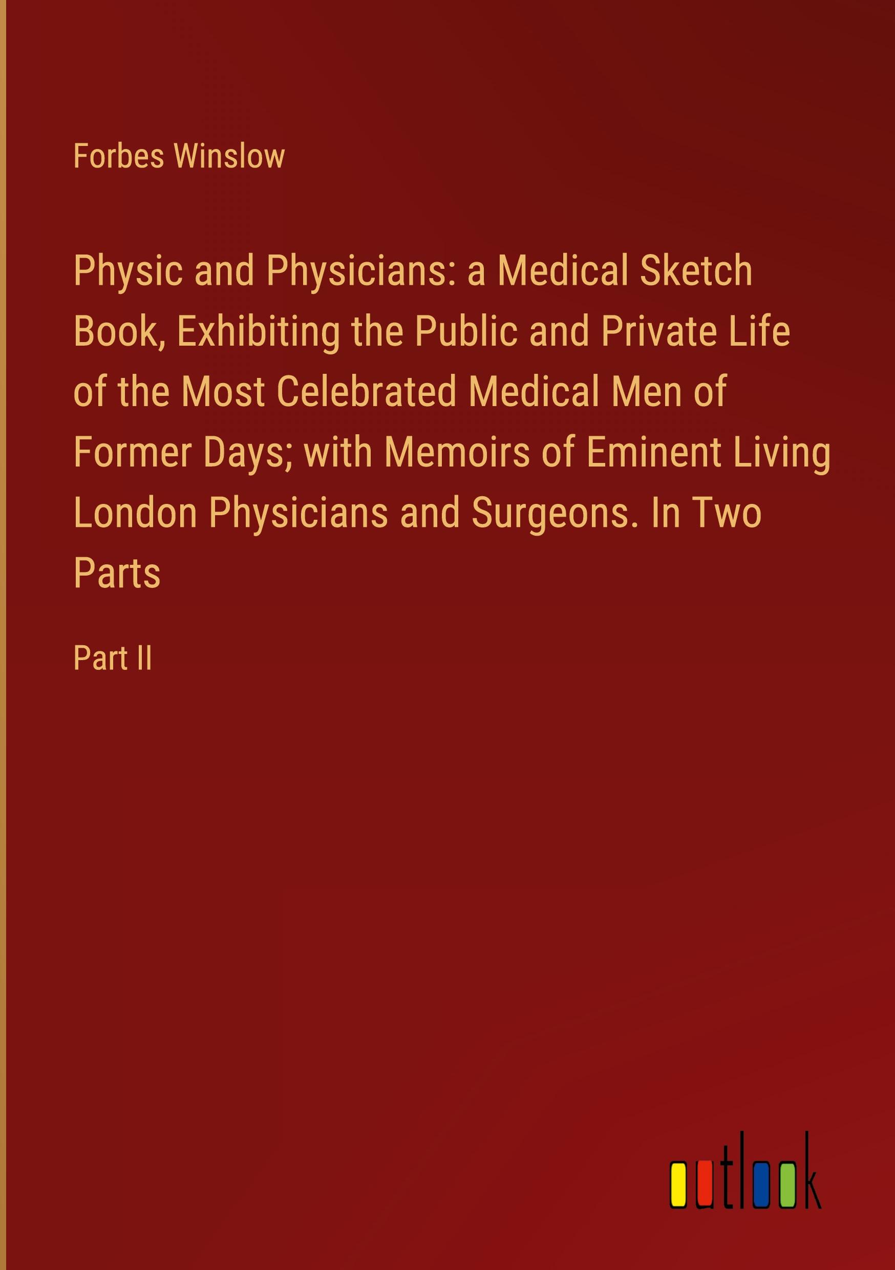 Physic and Physicians: a Medical Sketch Book, Exhibiting the Public and Private Life of the Most Celebrated Medical Men of Former Days; with Memoirs of Eminent Living London Physicians and Surgeons. In Two Parts