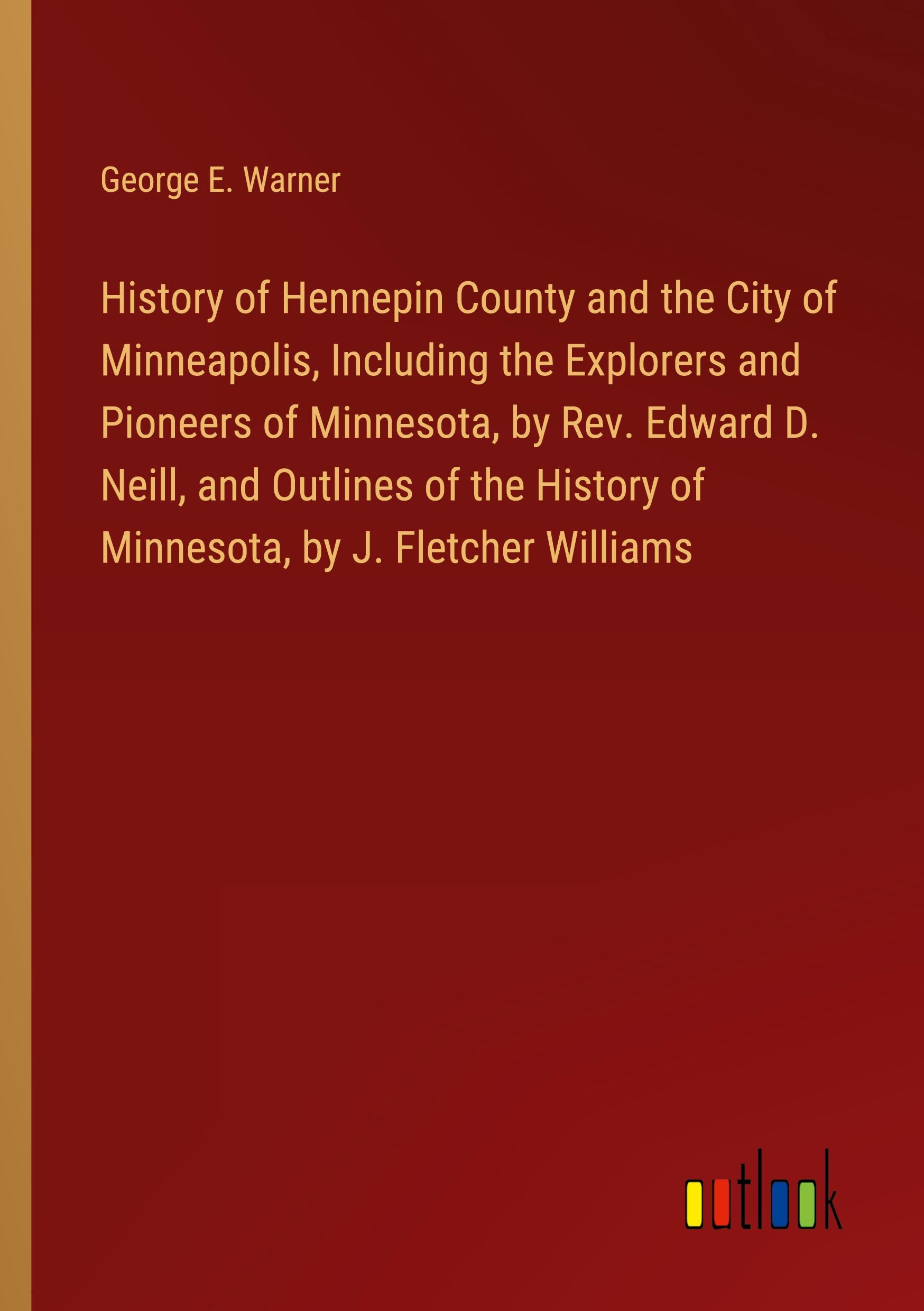 History of Hennepin County and the City of Minneapolis, Including the Explorers and Pioneers of Minnesota, by Rev. Edward D. Neill, and Outlines of the History of Minnesota, by J. Fletcher Williams