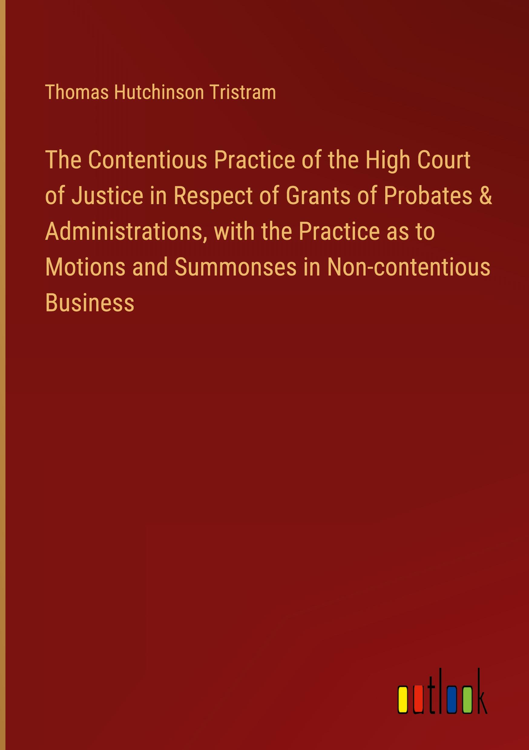 The Contentious Practice of the High Court of Justice in Respect of Grants of Probates & Administrations, with the Practice as to Motions and Summonses in Non-contentious Business