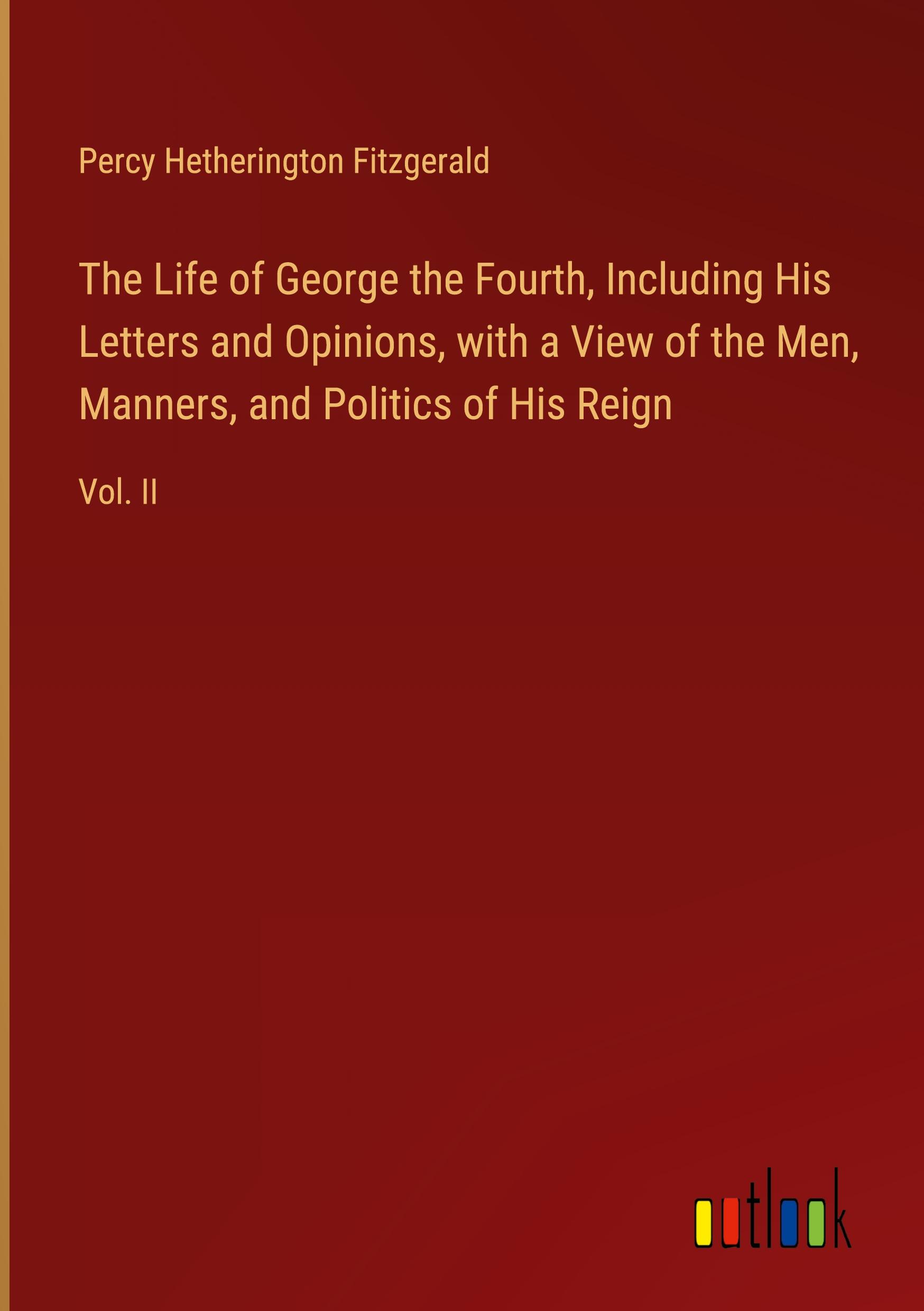 The Life of George the Fourth, Including His Letters and Opinions, with a View of the Men, Manners, and Politics of His Reign