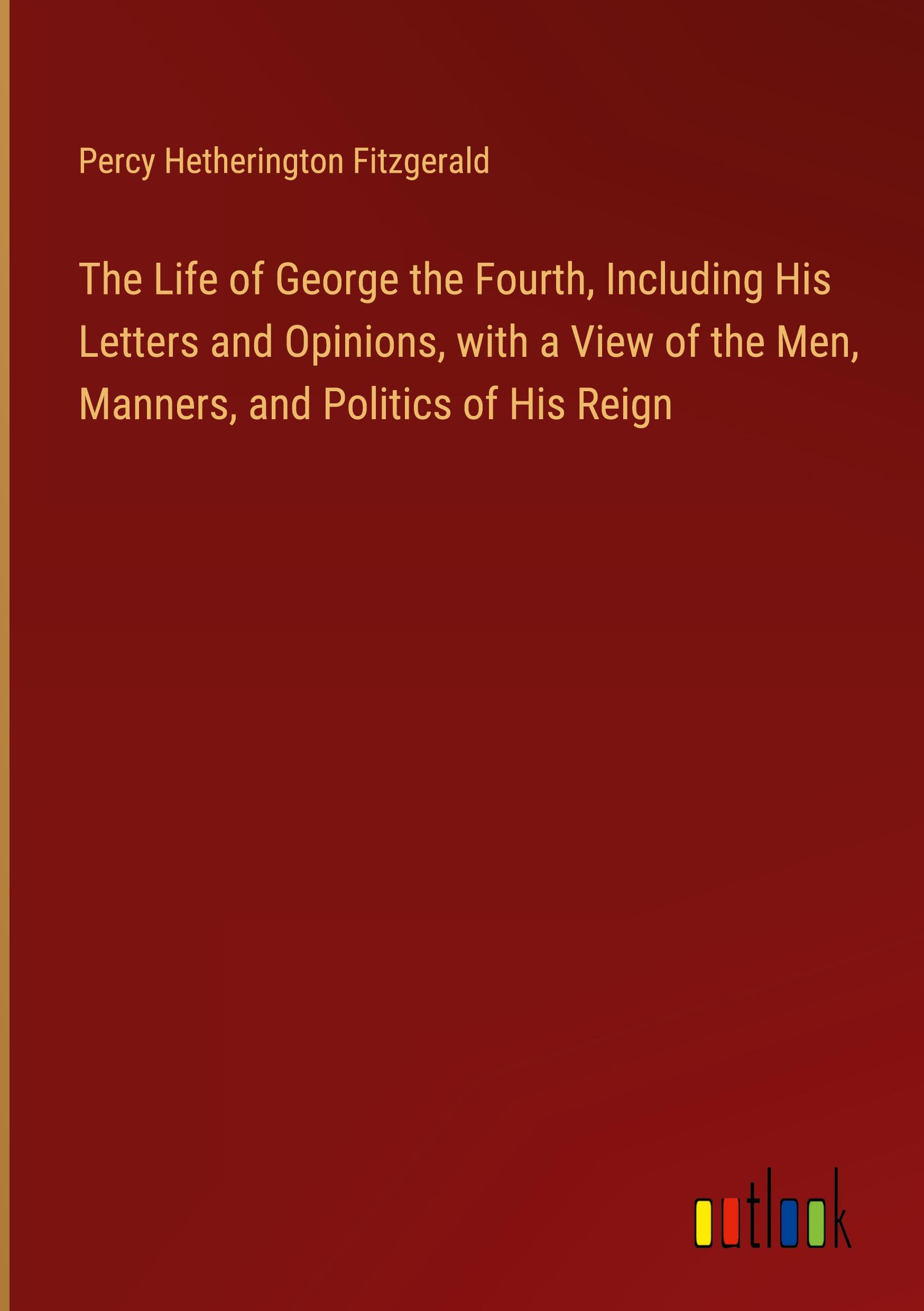 The Life of George the Fourth, Including His Letters and Opinions, with a View of the Men, Manners, and Politics of His Reign