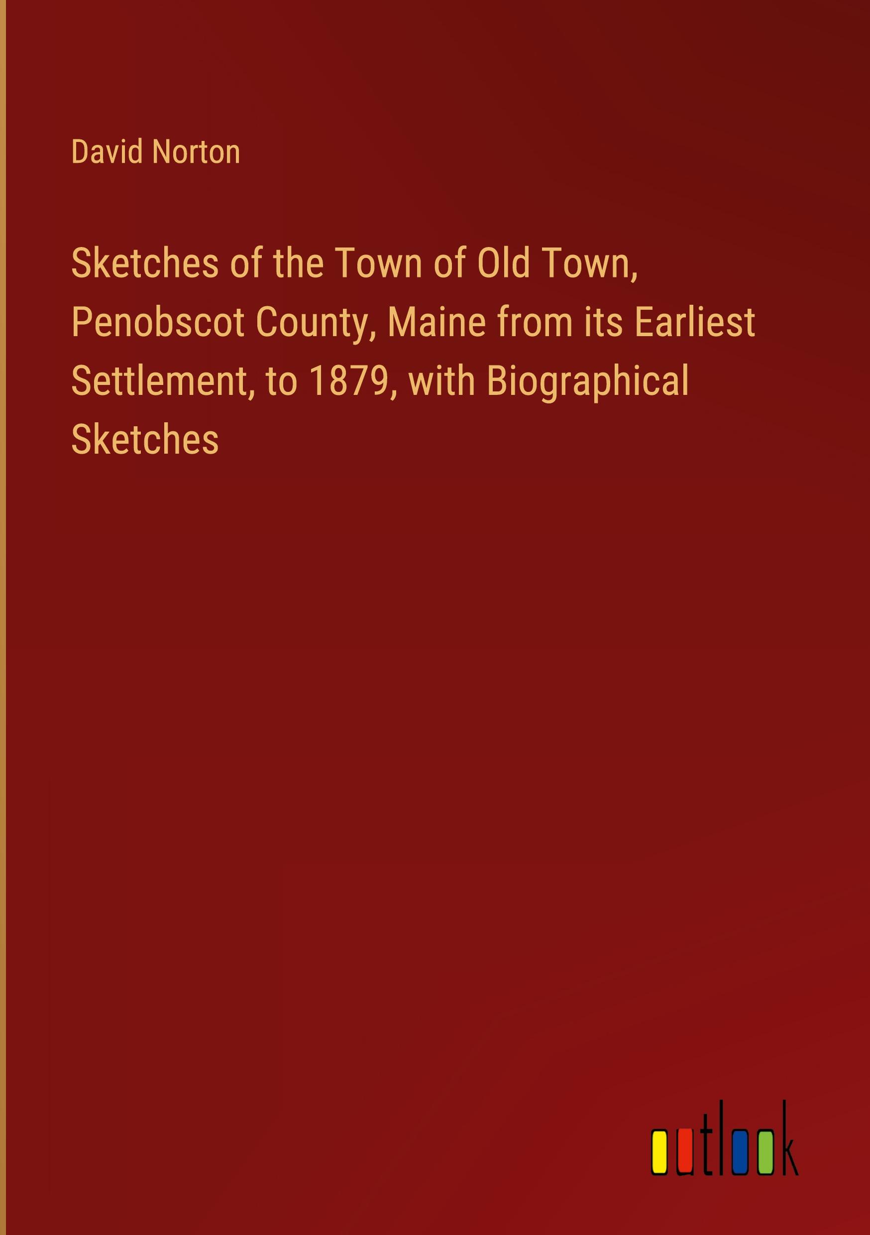 Sketches of the Town of Old Town, Penobscot County, Maine from its Earliest Settlement, to 1879, with Biographical Sketches