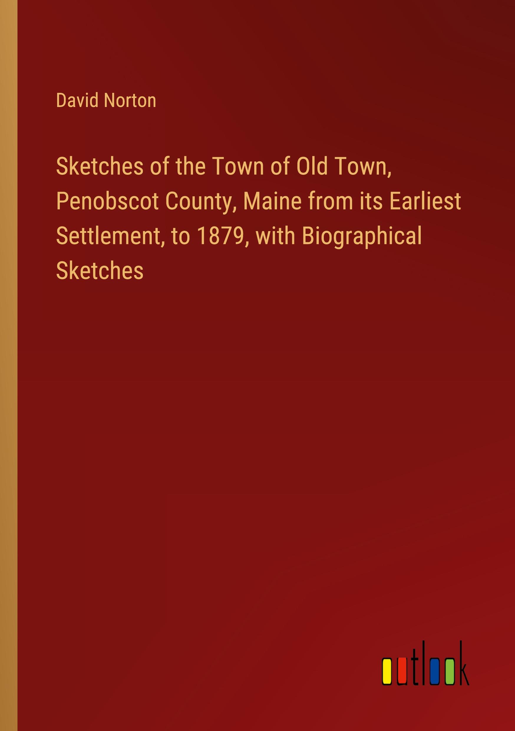 Sketches of the Town of Old Town, Penobscot County, Maine from its Earliest Settlement, to 1879, with Biographical Sketches