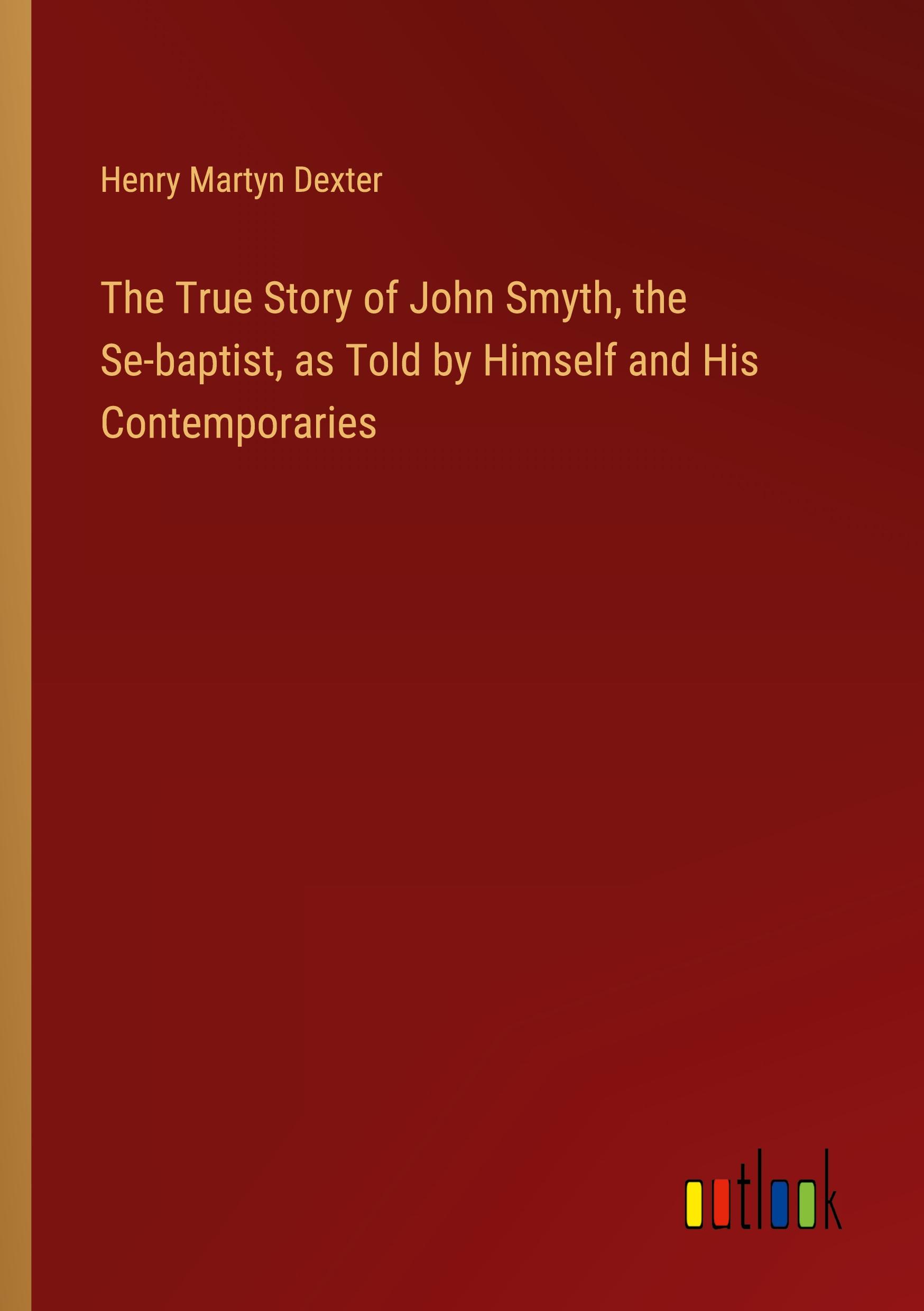 The True Story of John Smyth, the Se-baptist, as Told by Himself and His Contemporaries