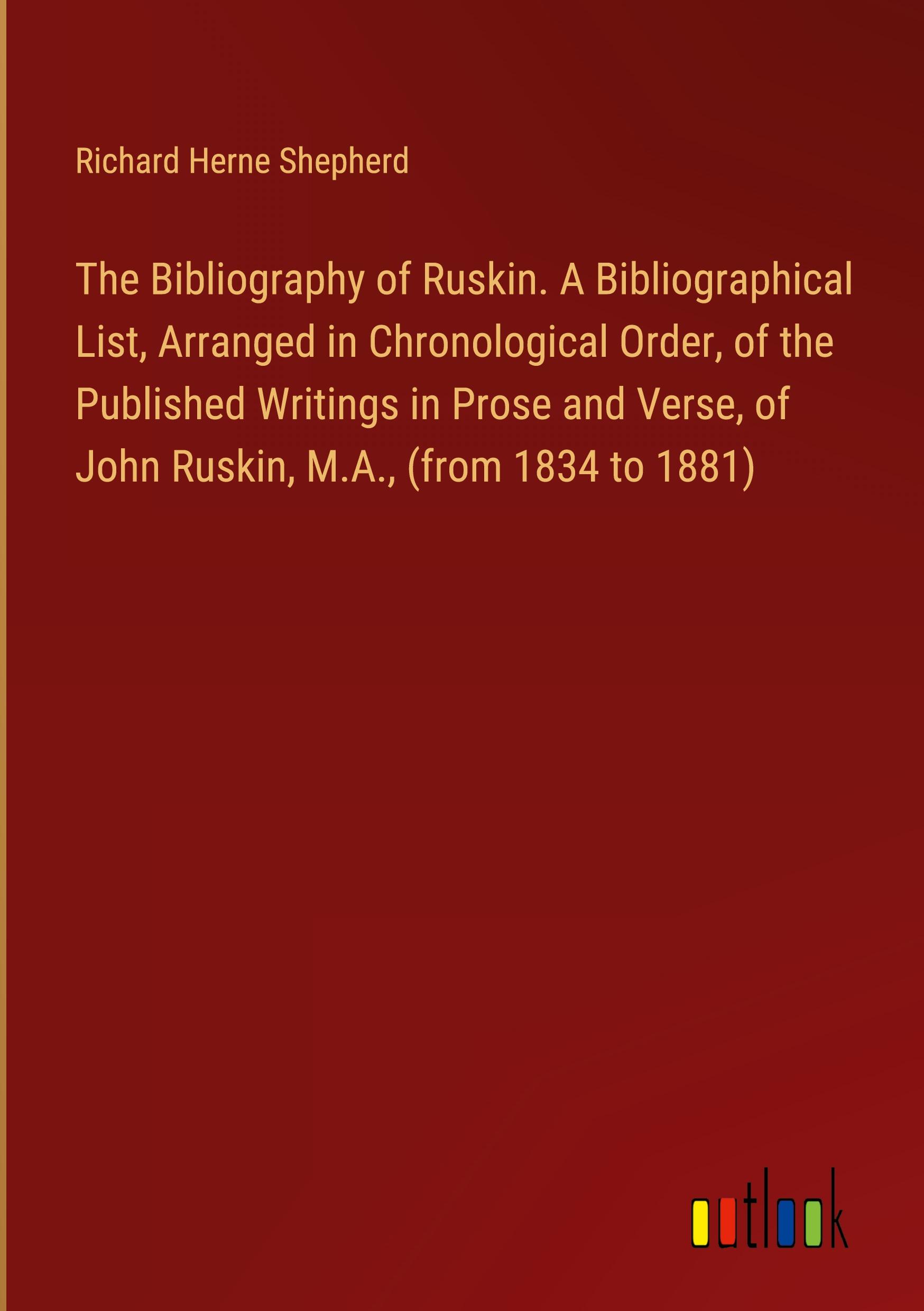 The Bibliography of Ruskin. A Bibliographical List, Arranged in Chronological Order, of the Published Writings in Prose and Verse, of John Ruskin, M.A., (from 1834 to 1881)