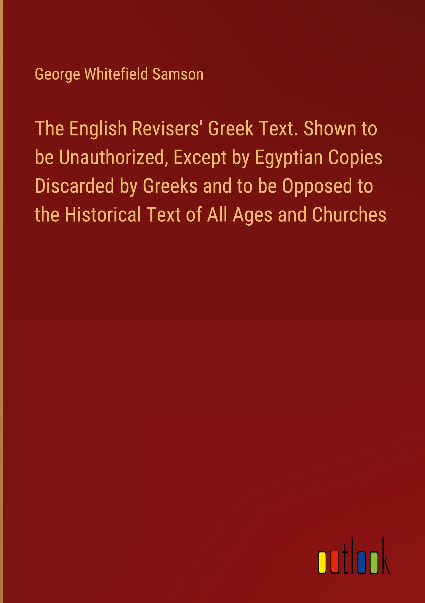 The English Revisers' Greek Text. Shown to be Unauthorized, Except by Egyptian Copies Discarded by Greeks and to be Opposed to the Historical Text of All Ages and Churches