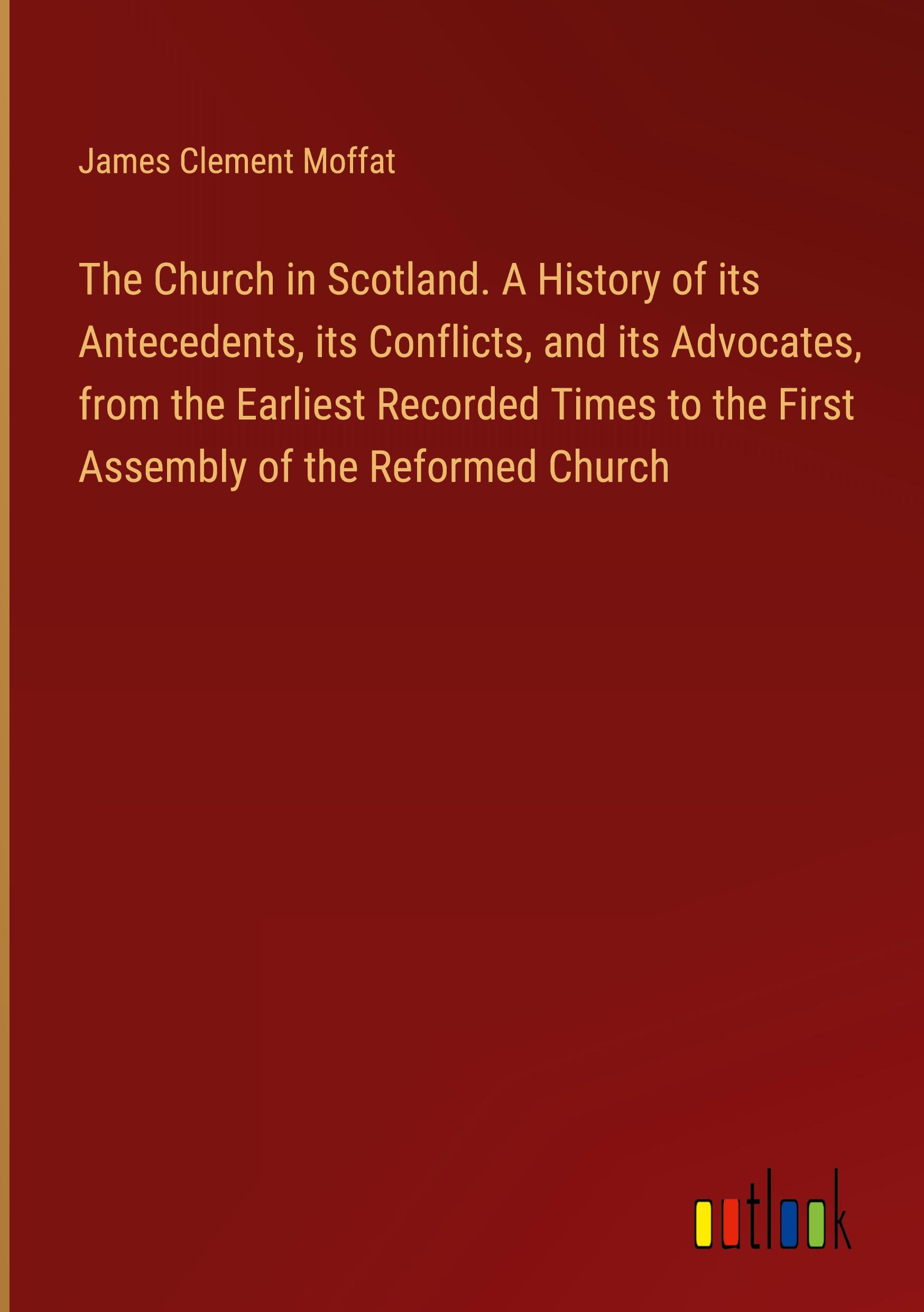 The Church in Scotland. A History of its Antecedents, its Conflicts, and its Advocates, from the Earliest Recorded Times to the First Assembly of the Reformed Church