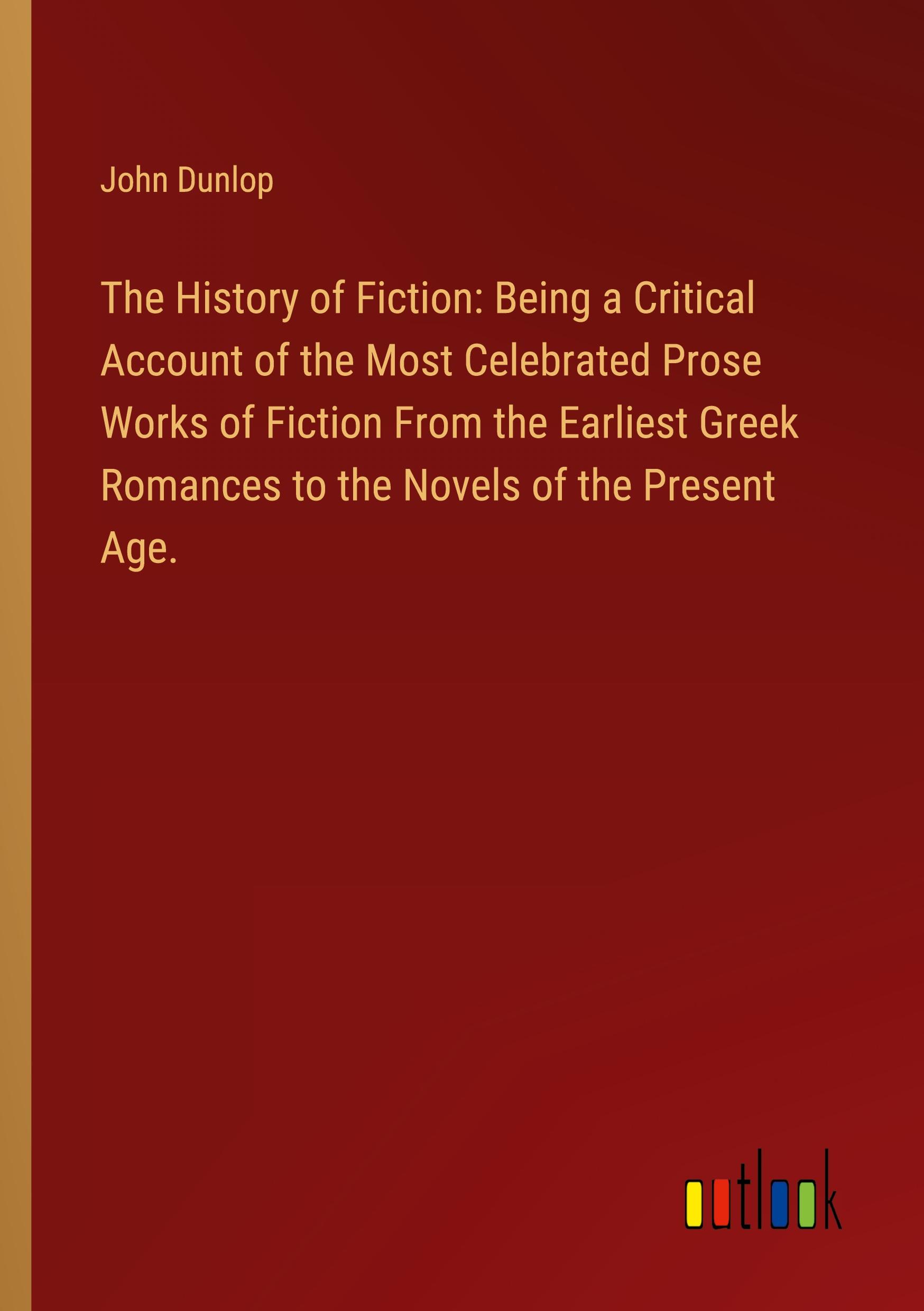 The History of Fiction: Being a Critical Account of the Most Celebrated Prose Works of Fiction From the Earliest Greek Romances to the Novels of the Present Age.