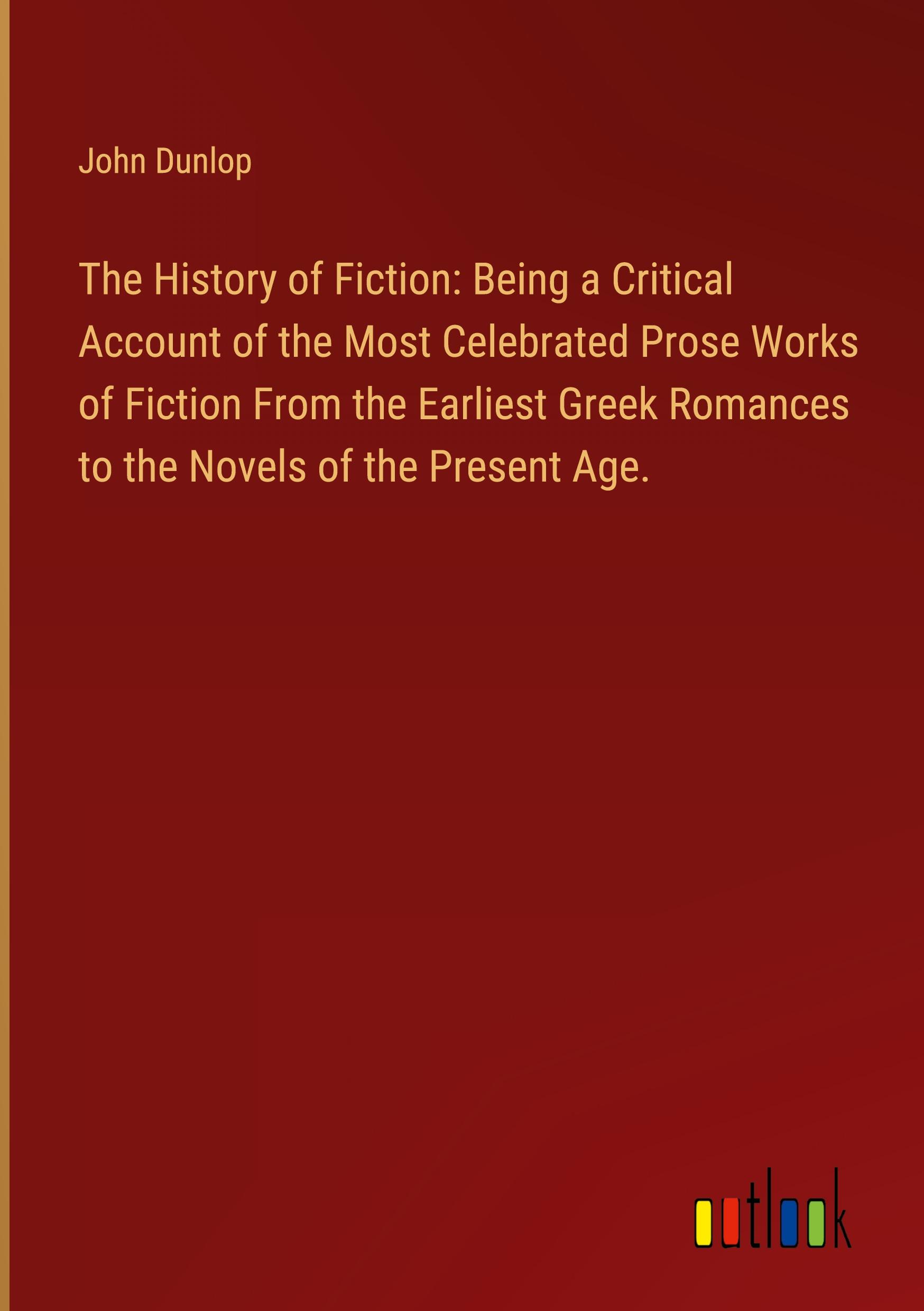 The History of Fiction: Being a Critical Account of the Most Celebrated Prose Works of Fiction From the Earliest Greek Romances to the Novels of the Present Age.