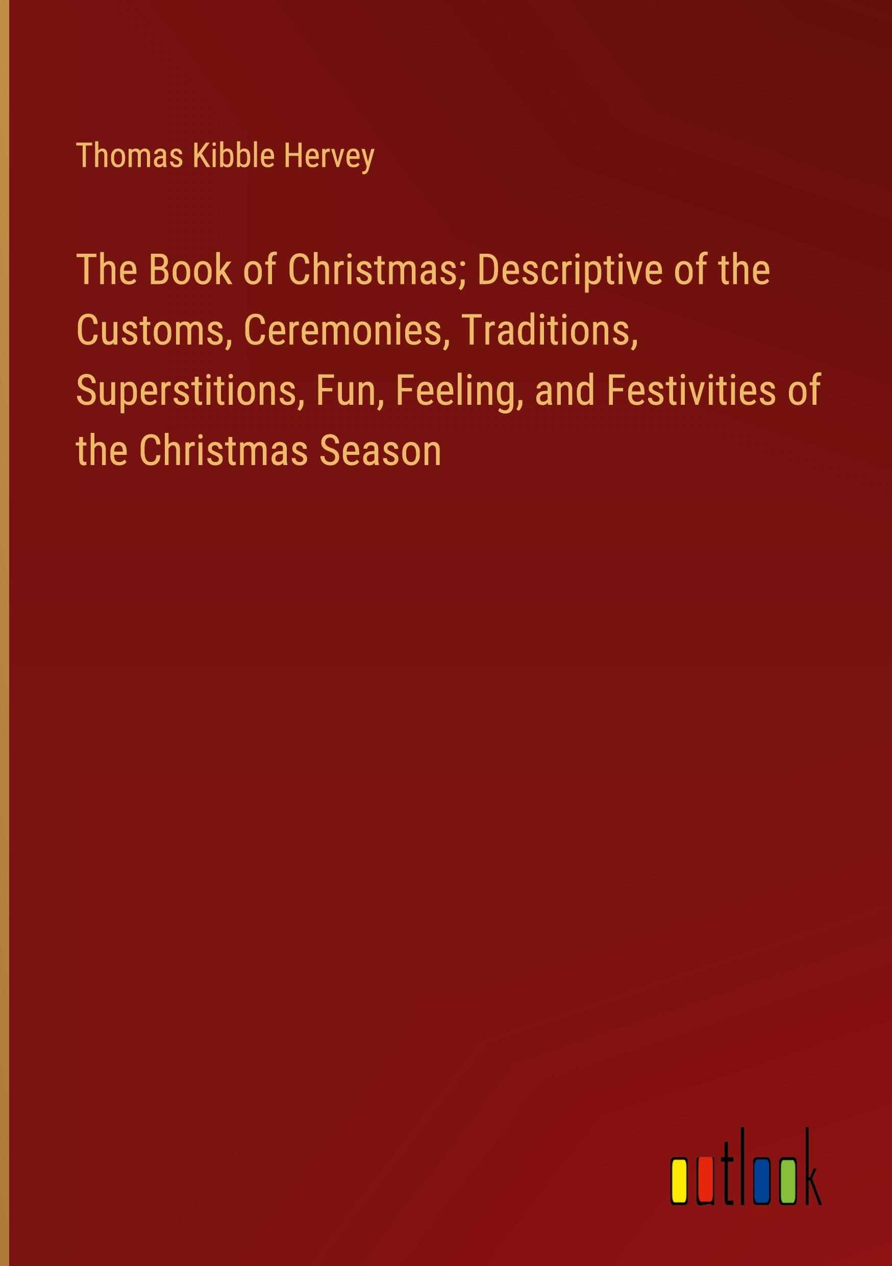 The Book of Christmas; Descriptive of the Customs, Ceremonies, Traditions, Superstitions, Fun, Feeling, and Festivities of the Christmas Season