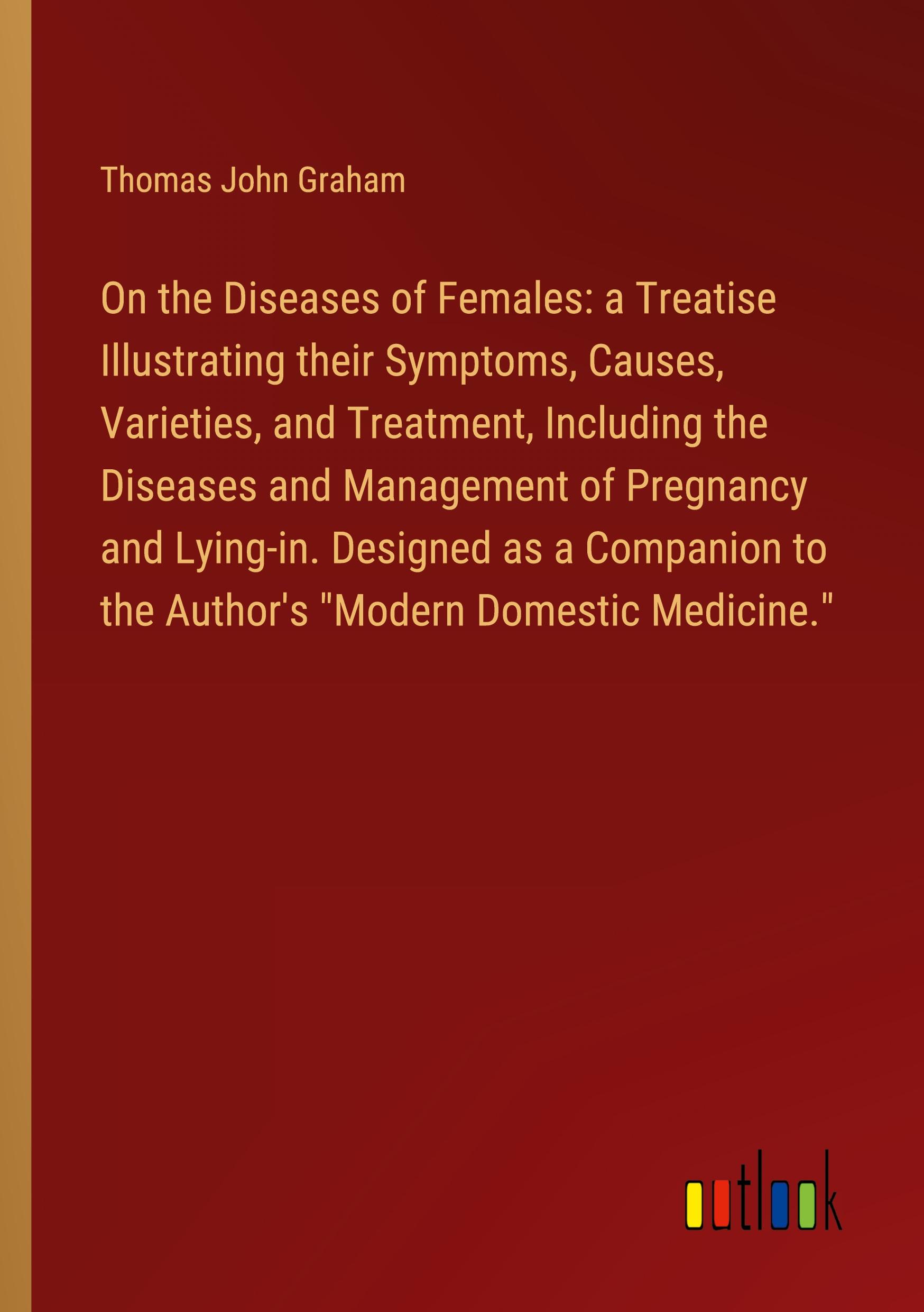 On the Diseases of Females: a Treatise Illustrating their Symptoms, Causes, Varieties, and Treatment, Including the Diseases and Management of Pregnancy and Lying-in. Designed as a Companion to the Author's "Modern Domestic Medicine."