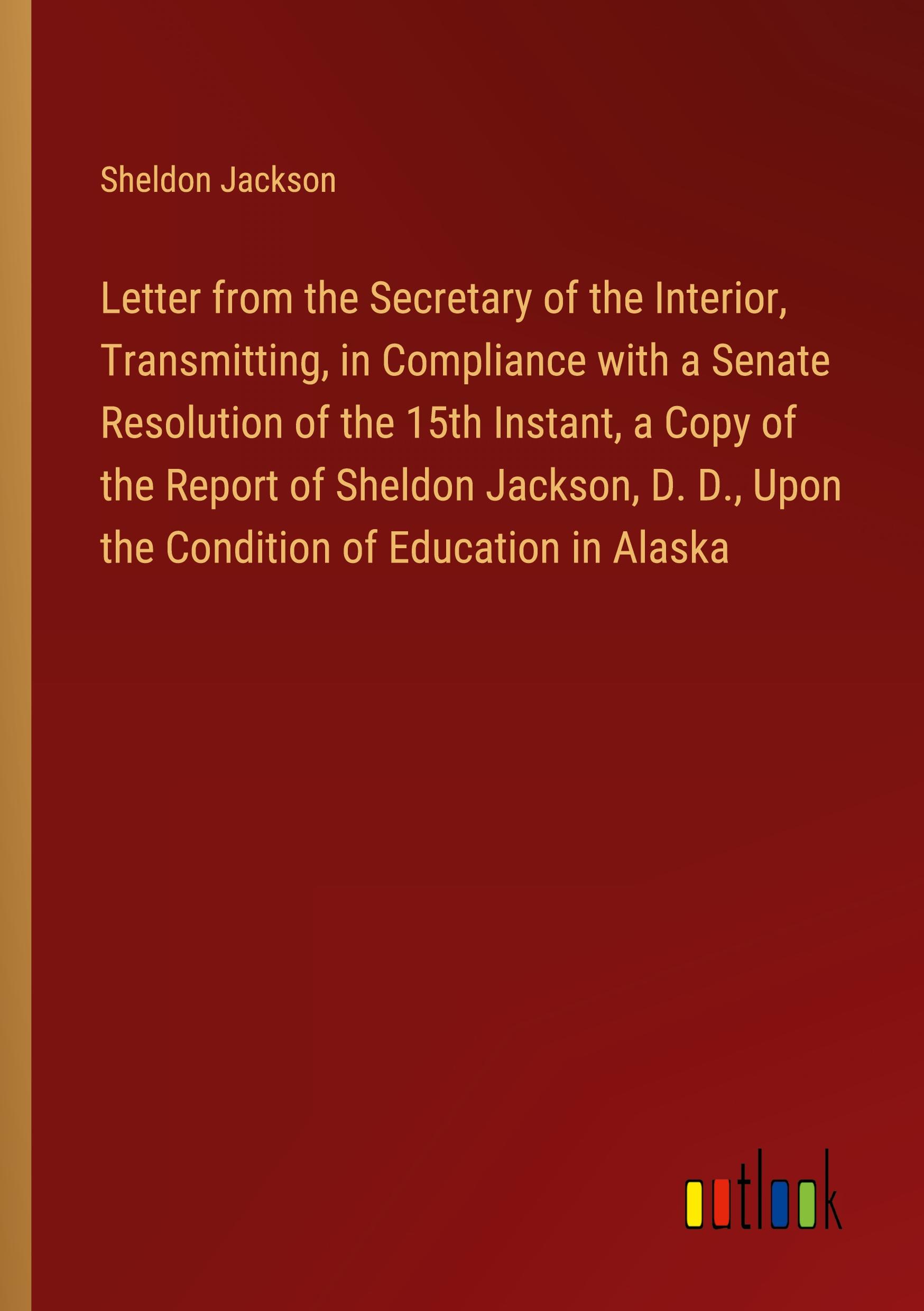 Letter from the Secretary of the Interior, Transmitting, in Compliance with a Senate Resolution of the 15th Instant, a Copy of the Report of Sheldon Jackson, D. D., Upon the Condition of Education in Alaska