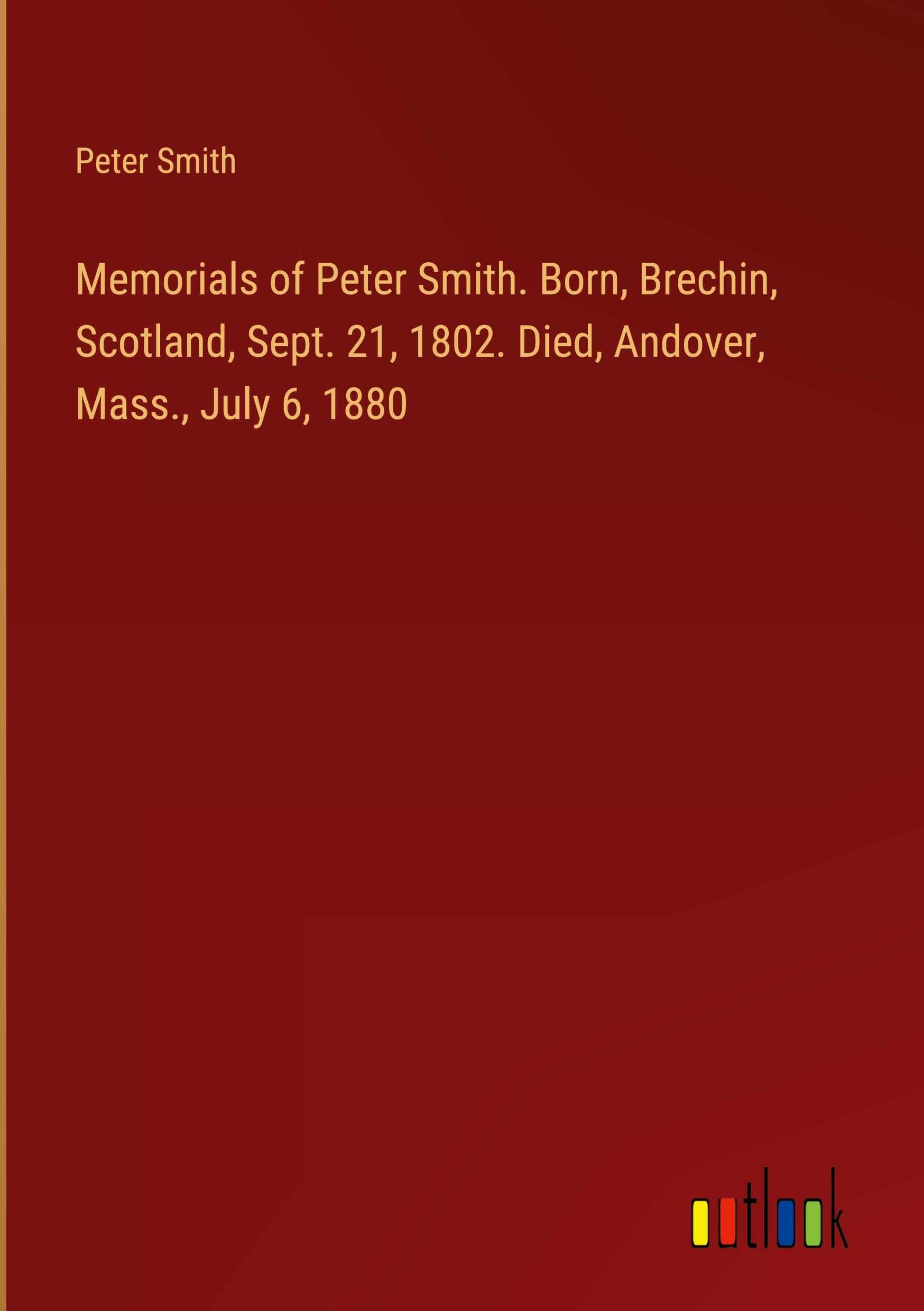 Memorials of Peter Smith. Born, Brechin, Scotland, Sept. 21, 1802. Died, Andover, Mass., July 6, 1880