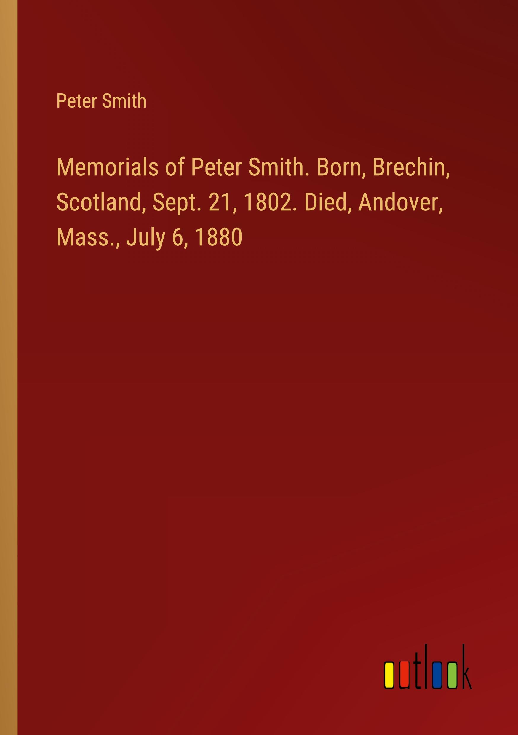 Memorials of Peter Smith. Born, Brechin, Scotland, Sept. 21, 1802. Died, Andover, Mass., July 6, 1880