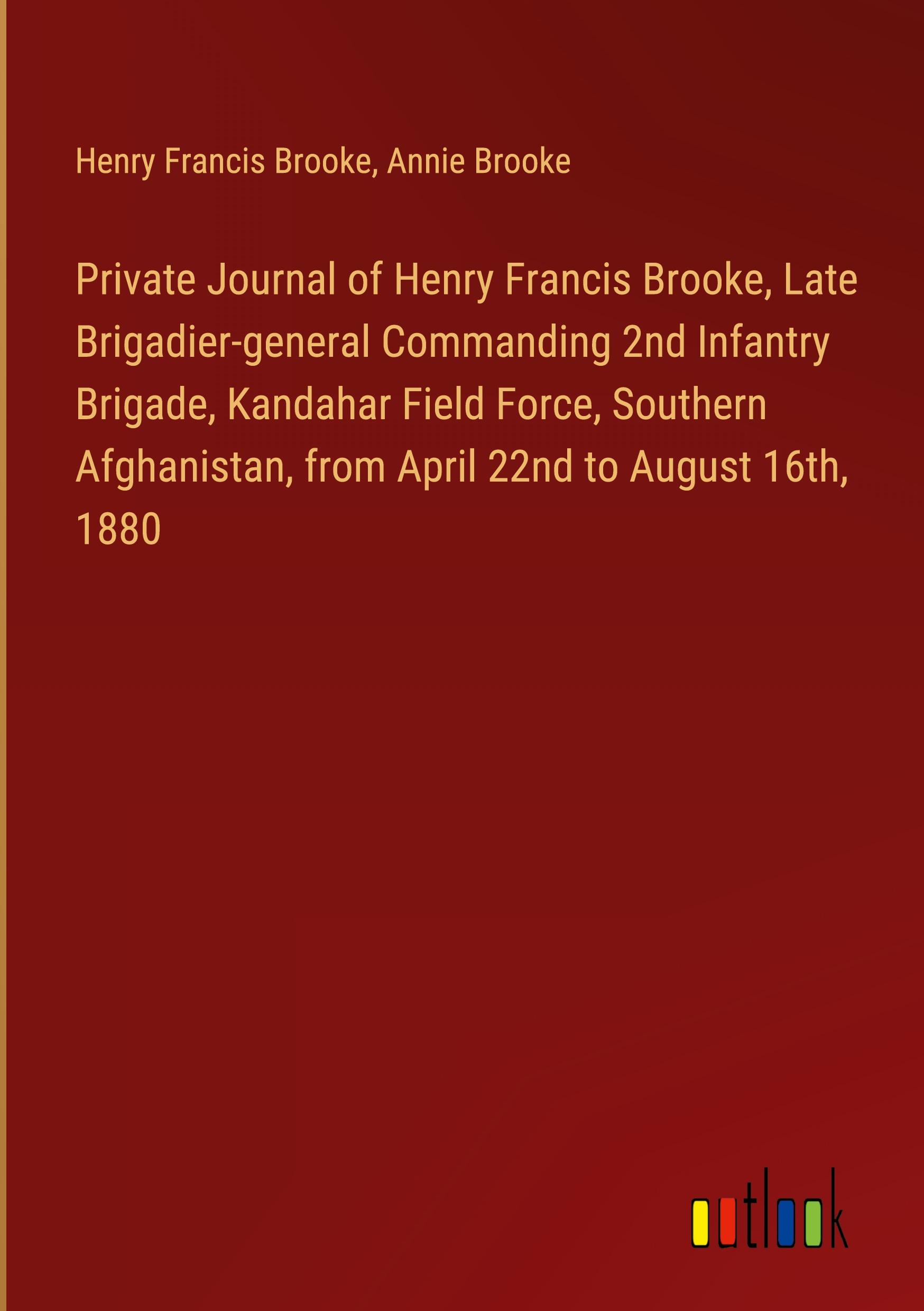 Private Journal of Henry Francis Brooke, Late Brigadier-general Commanding 2nd Infantry Brigade, Kandahar Field Force, Southern Afghanistan, from April 22nd to August 16th, 1880