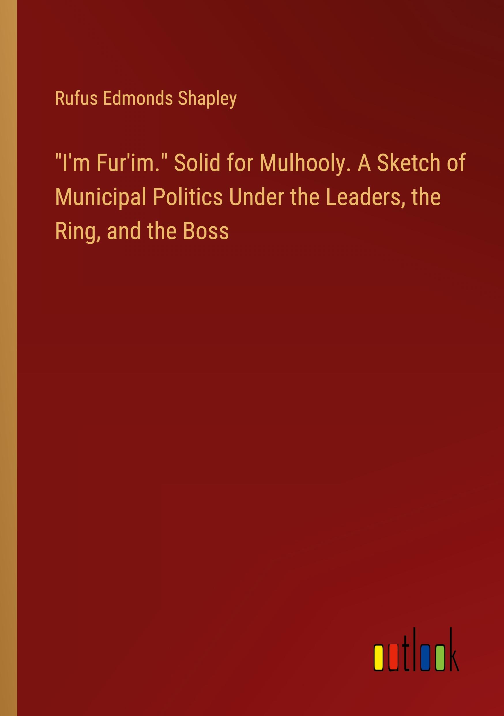 "I'm Fur'im." Solid for Mulhooly. A Sketch of Municipal Politics Under the Leaders, the Ring, and the Boss