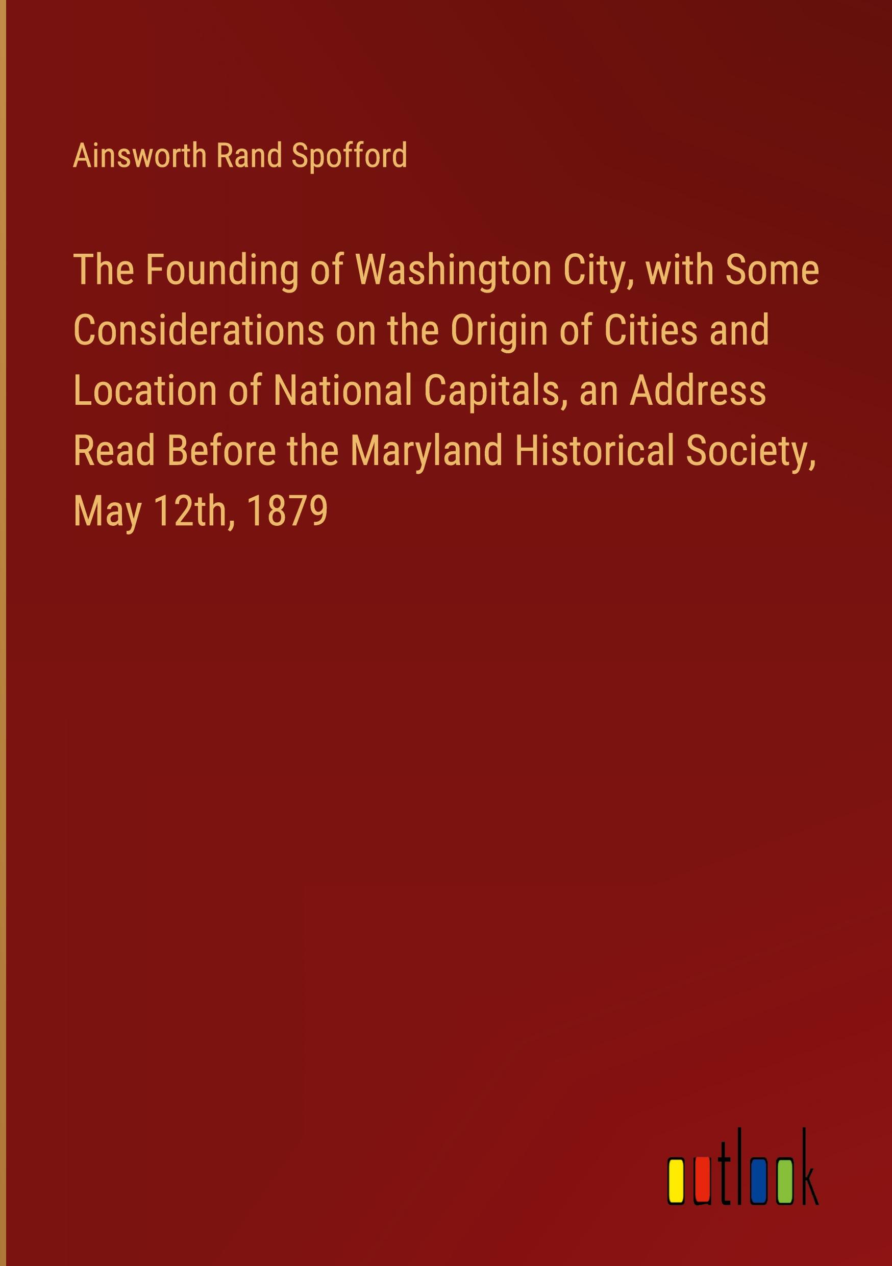 The Founding of Washington City, with Some Considerations on the Origin of Cities and Location of National Capitals, an Address Read Before the Maryland Historical Society, May 12th, 1879