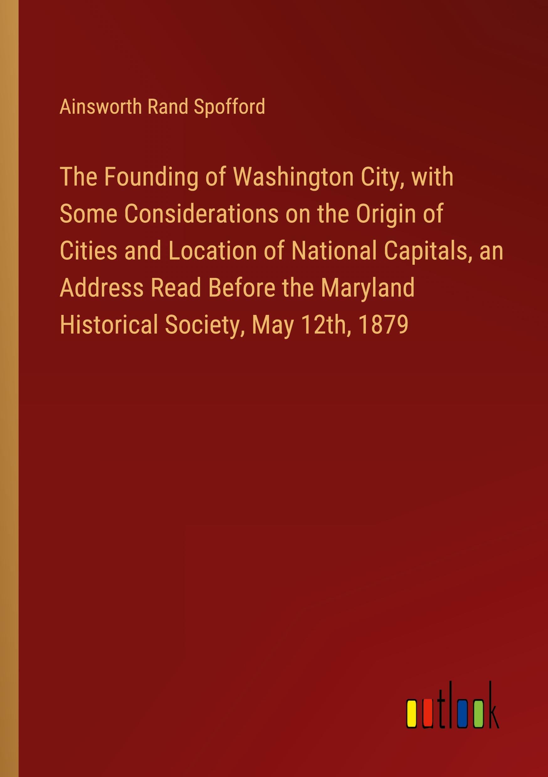 The Founding of Washington City, with Some Considerations on the Origin of Cities and Location of National Capitals, an Address Read Before the Maryland Historical Society, May 12th, 1879