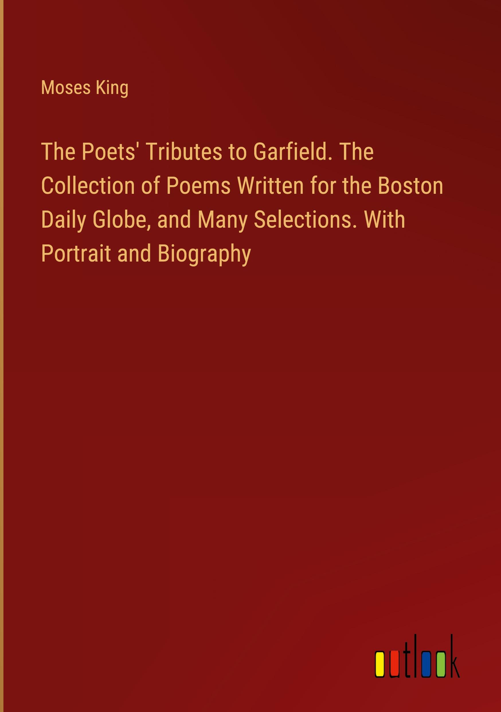 The Poets' Tributes to Garfield. The Collection of Poems Written for the Boston Daily Globe, and Many Selections. With Portrait and Biography