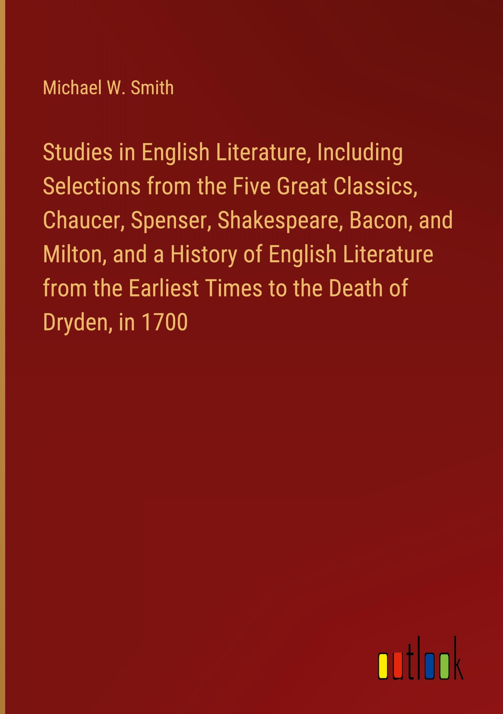 Studies in English Literature, Including Selections from the Five Great Classics, Chaucer, Spenser, Shakespeare, Bacon, and Milton, and a History of English Literature from the Earliest Times to the Death of Dryden, in 1700