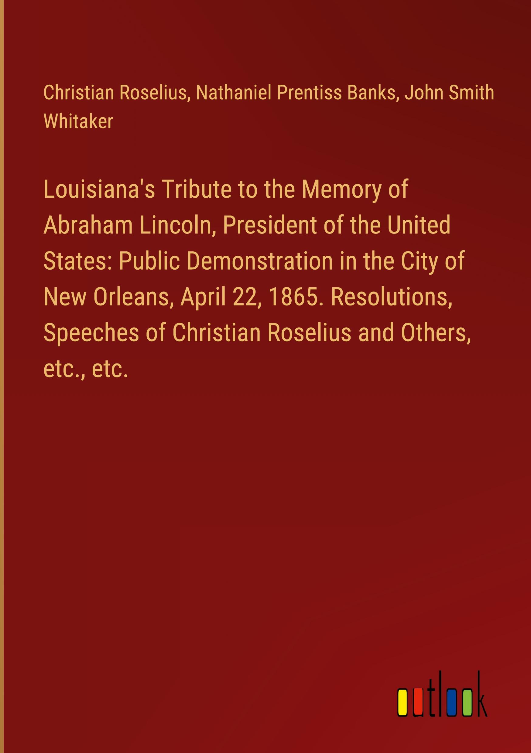 Louisiana's Tribute to the Memory of Abraham Lincoln, President of the United States: Public Demonstration in the City of New Orleans, April 22, 1865. Resolutions, Speeches of Christian Roselius and Others, etc., etc.