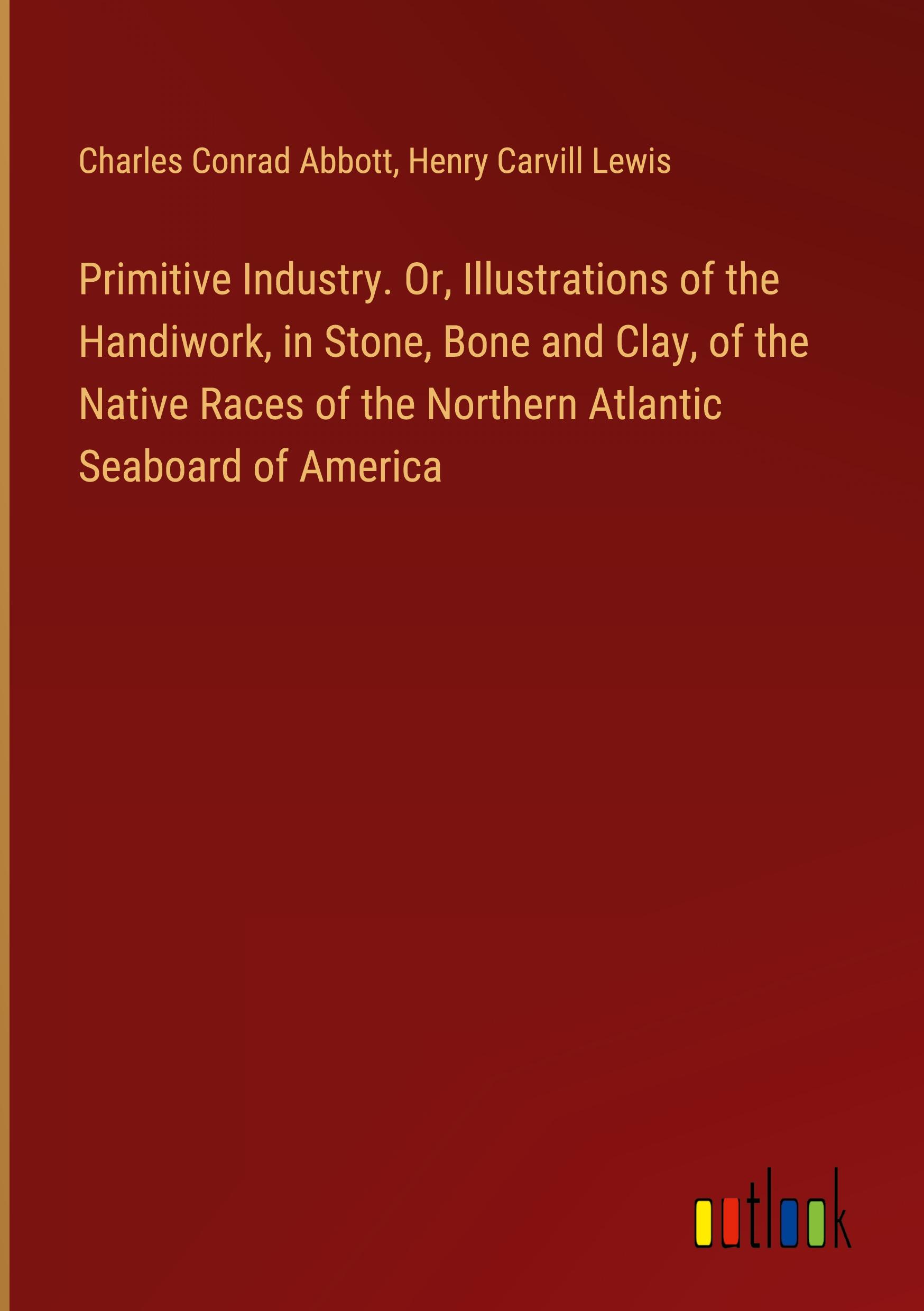 Primitive Industry. Or, Illustrations of the Handiwork, in Stone, Bone and Clay, of the Native Races of the Northern Atlantic Seaboard of America