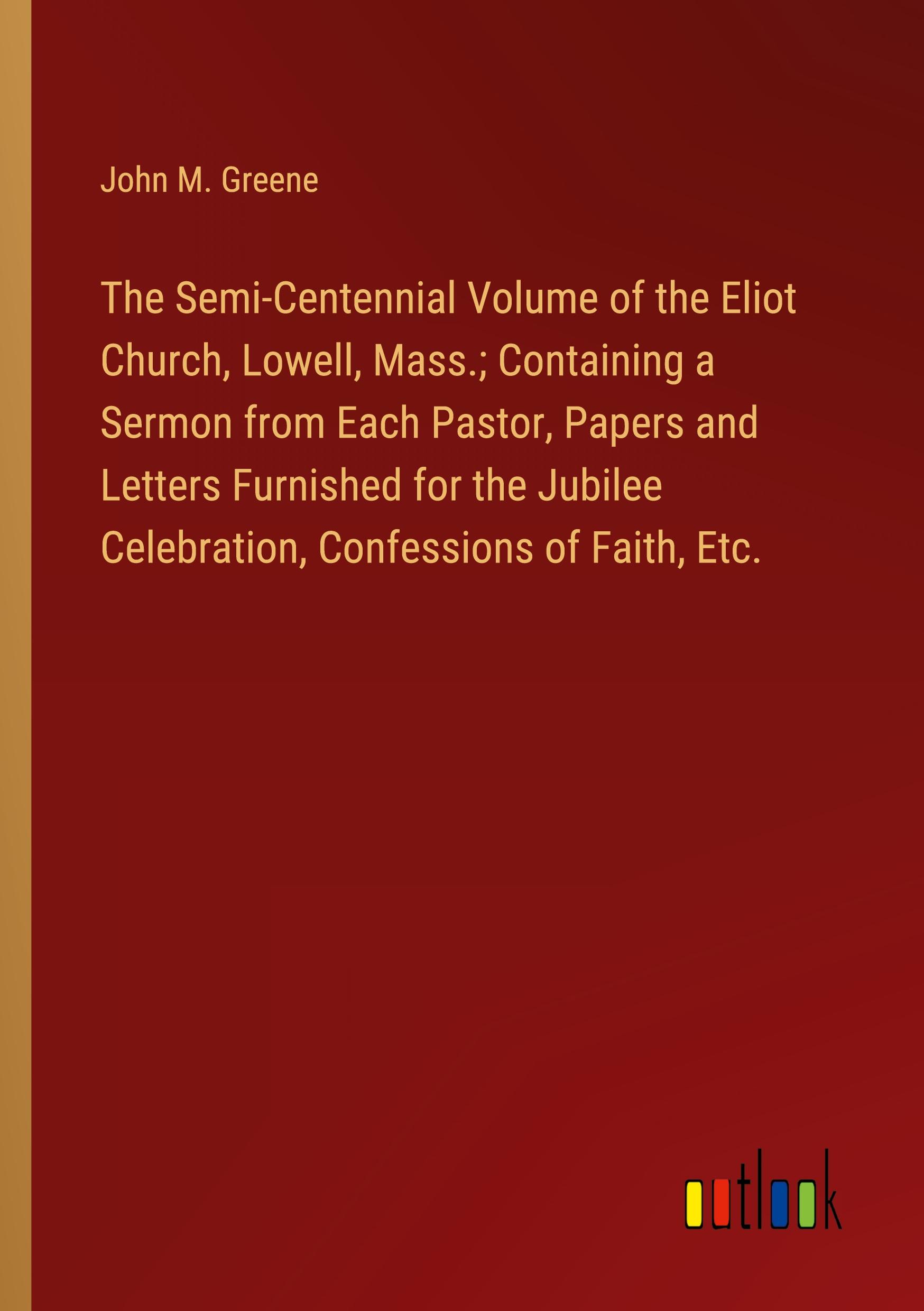 The Semi-Centennial Volume of the Eliot Church, Lowell, Mass.; Containing a Sermon from Each Pastor, Papers and Letters Furnished for the Jubilee Celebration, Confessions of Faith, Etc.