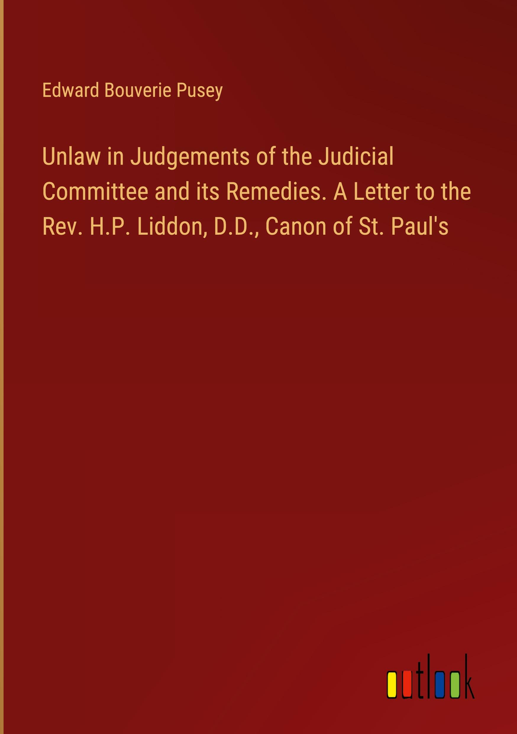 Unlaw in Judgements of the Judicial Committee and its Remedies. A Letter to the Rev. H.P. Liddon, D.D., Canon of St. Paul's