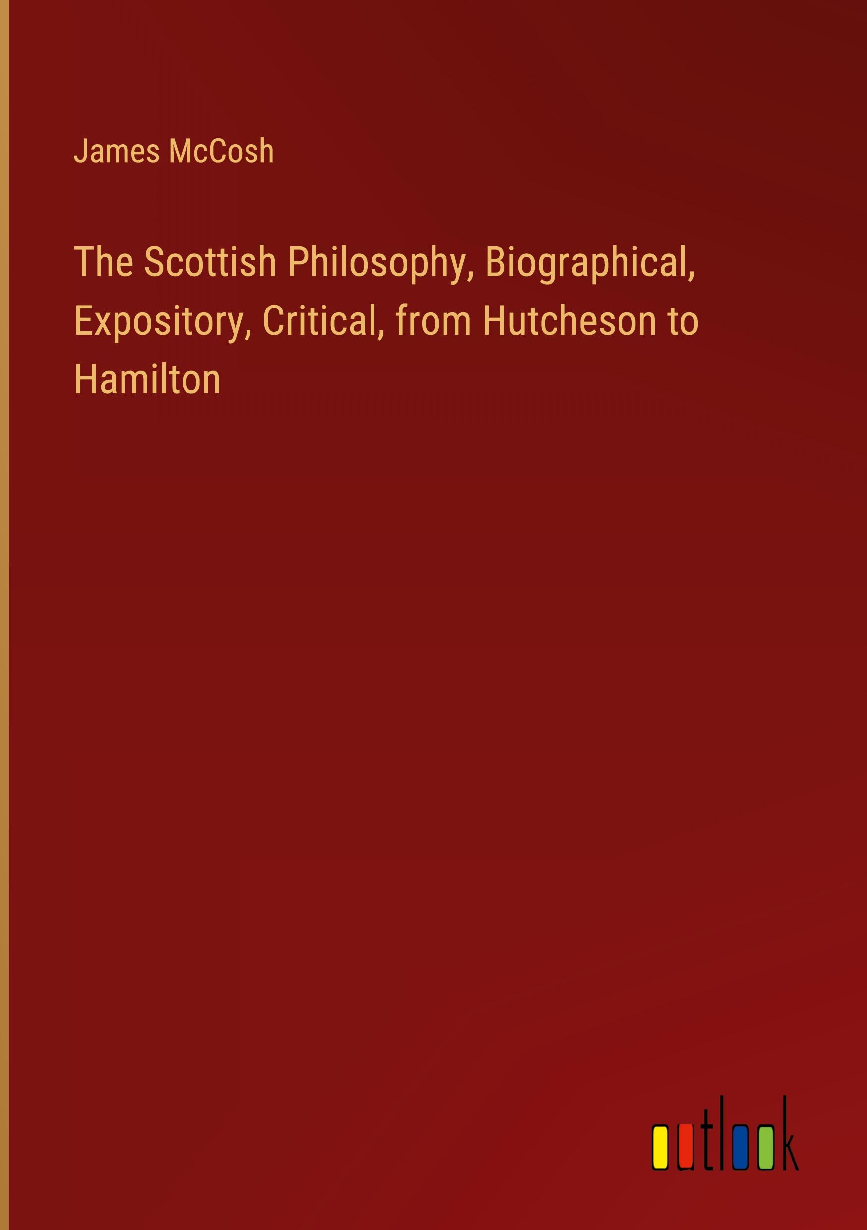 The Scottish Philosophy, Biographical, Expository, Critical, from Hutcheson to Hamilton