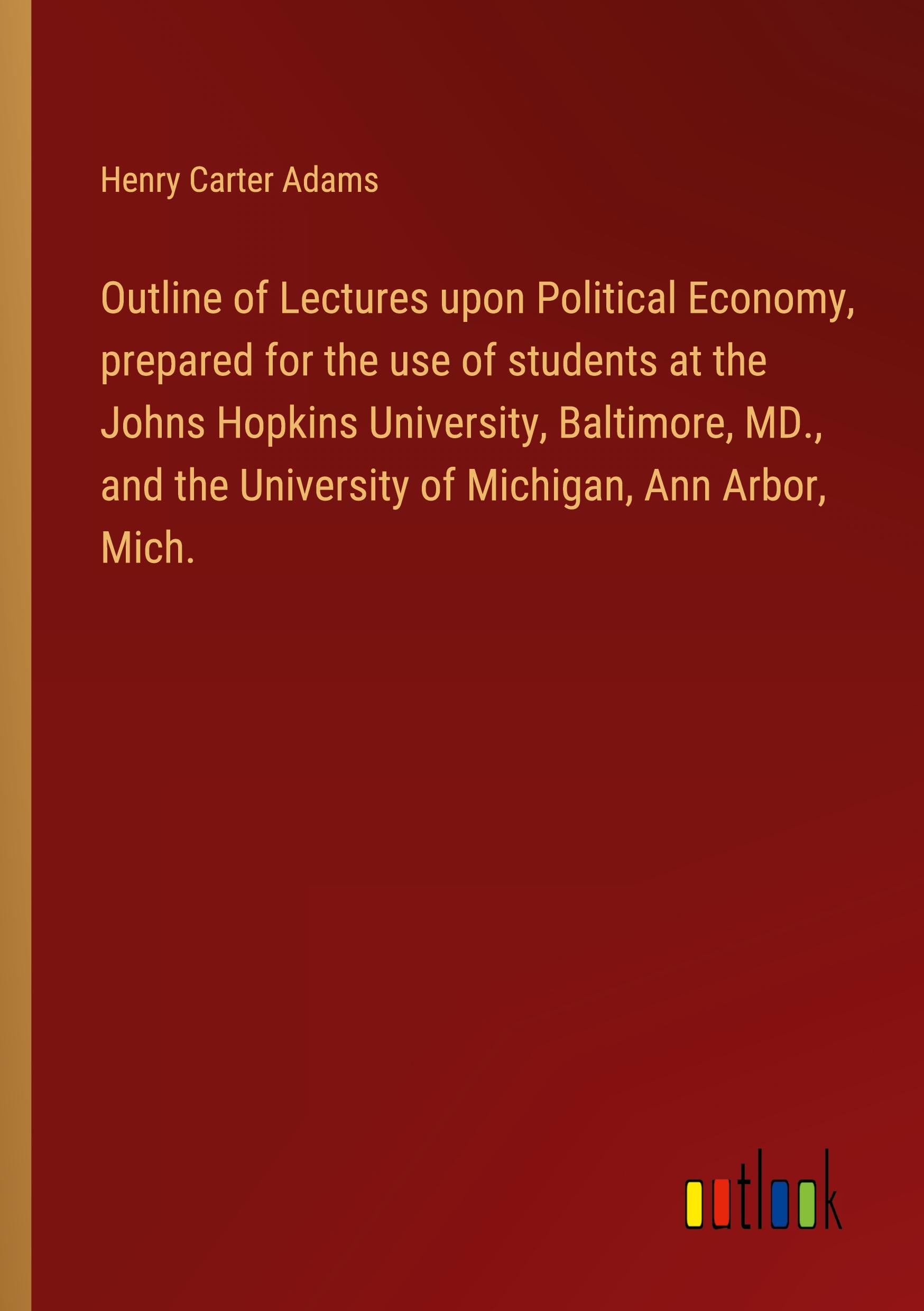 Outline of Lectures upon Political Economy, prepared for the use of students at the Johns Hopkins University, Baltimore, MD., and the University of Michigan, Ann Arbor, Mich.