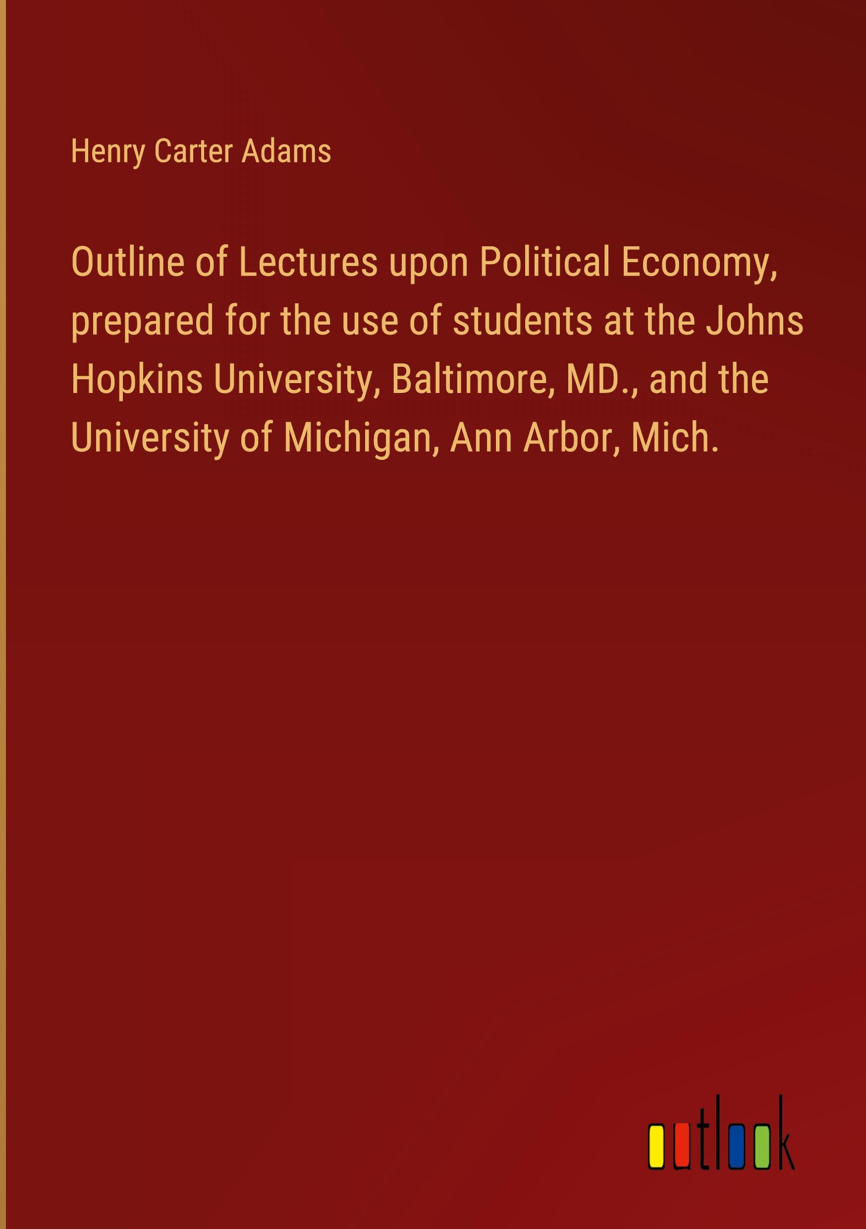 Outline of Lectures upon Political Economy, prepared for the use of students at the Johns Hopkins University, Baltimore, MD., and the University of Michigan, Ann Arbor, Mich.