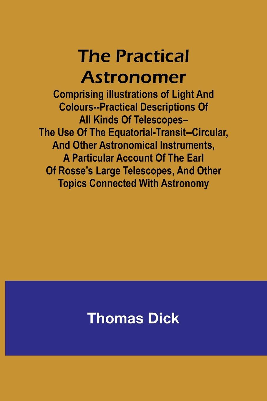 The Practical Astronomer; Comprising illustrations of light and colours--practical descriptions of all kinds of telescopes--the use of the equatorial-transit--circular, and other astronomical instruments, a particular account of the Earl of Rosse's large