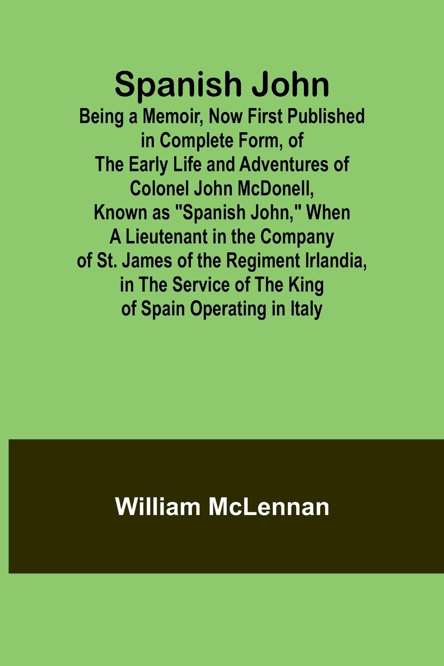 Spanish John; Being a Memoir, Now First Published in Complete Form, of the Early Life and Adventures of Colonel John McDonell, Known as "Spanish John," When a Lieutenant in the Company of St. James of the Regiment Irlandia, in the Service of the King of S