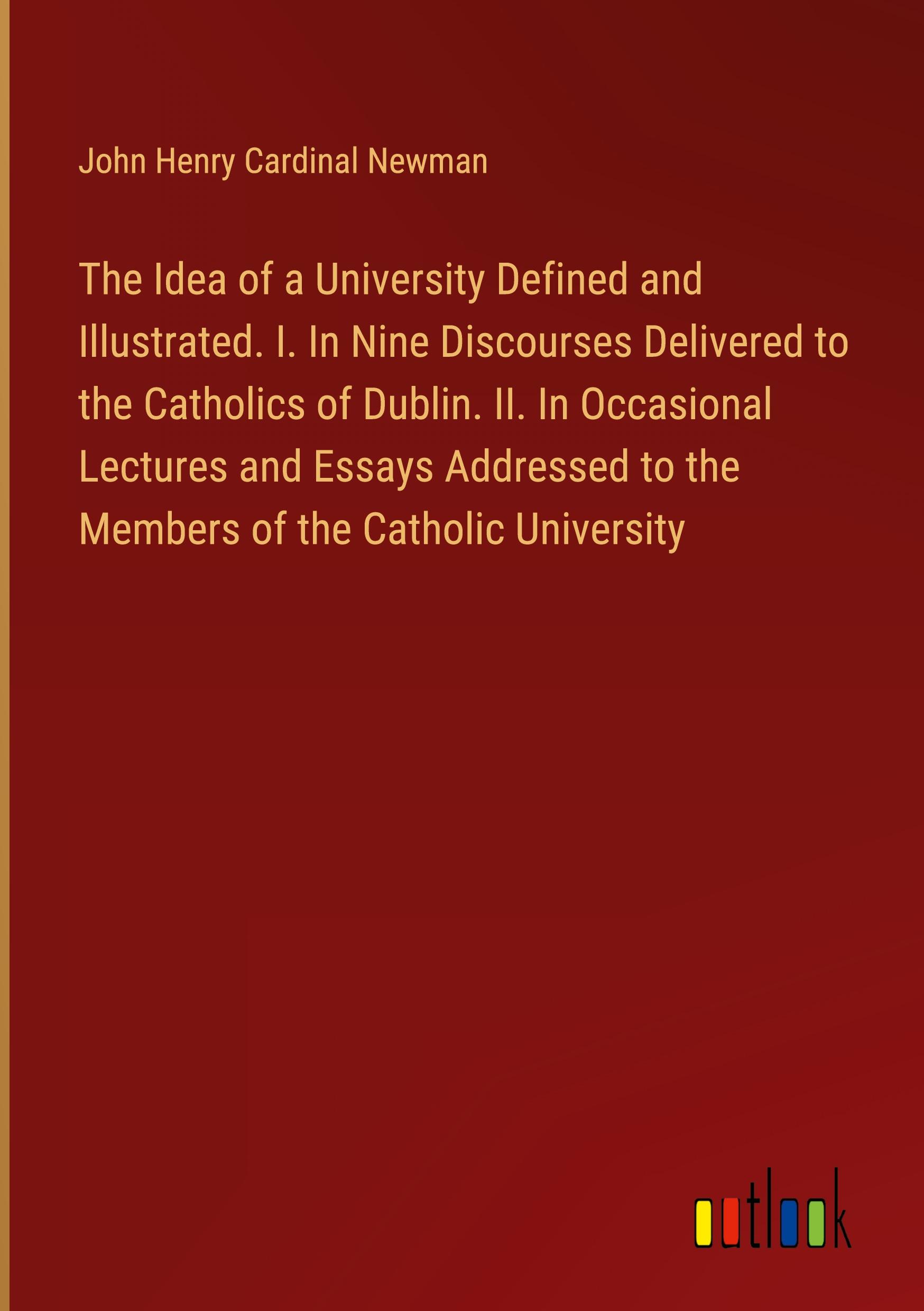 The Idea of a University Defined and Illustrated. I. In Nine Discourses Delivered to the Catholics of Dublin. II. In Occasional Lectures and Essays Addressed to the Members of the Catholic University