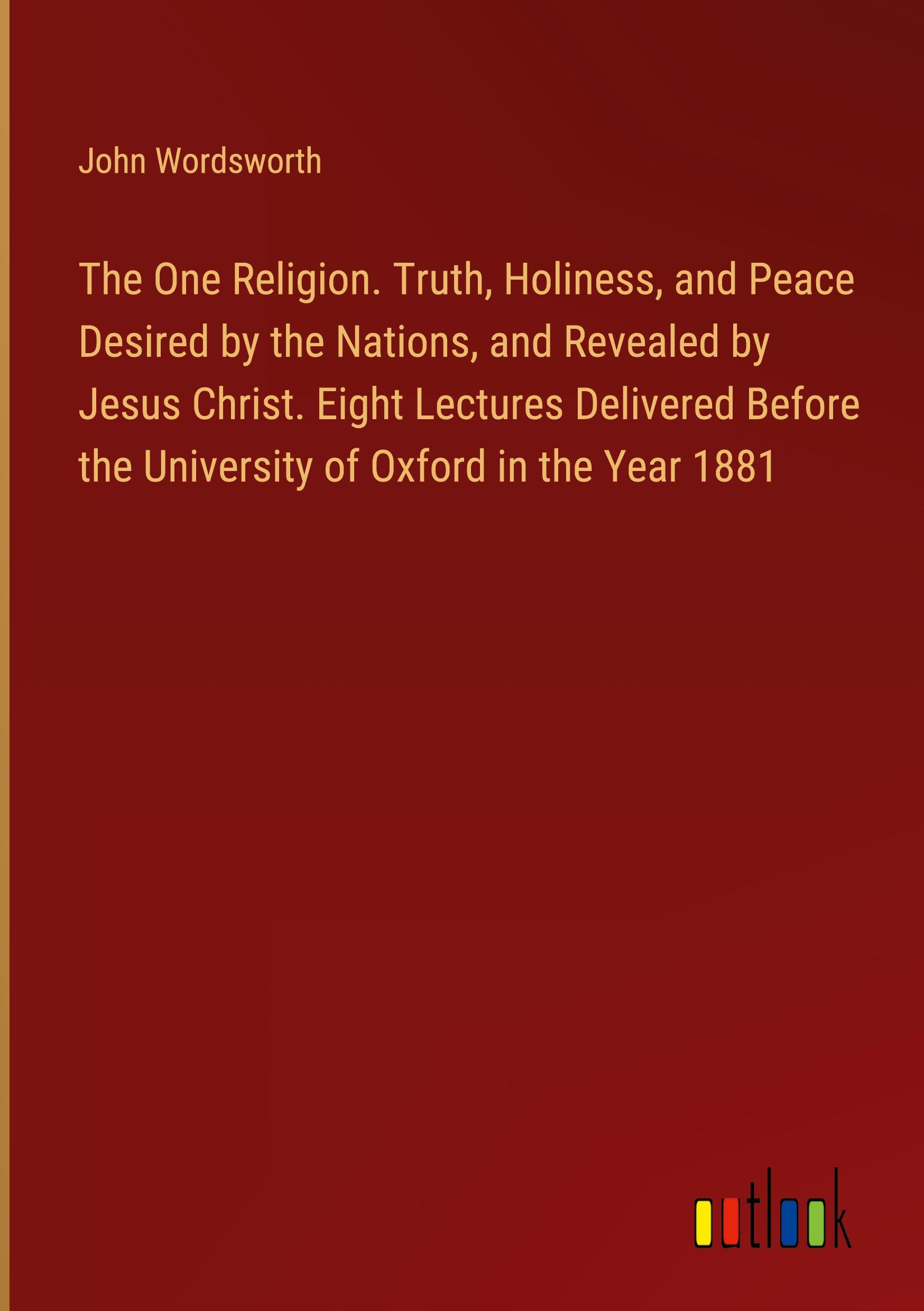 The One Religion. Truth, Holiness, and Peace Desired by the Nations, and Revealed by Jesus Christ. Eight Lectures Delivered Before the University of Oxford in the Year 1881