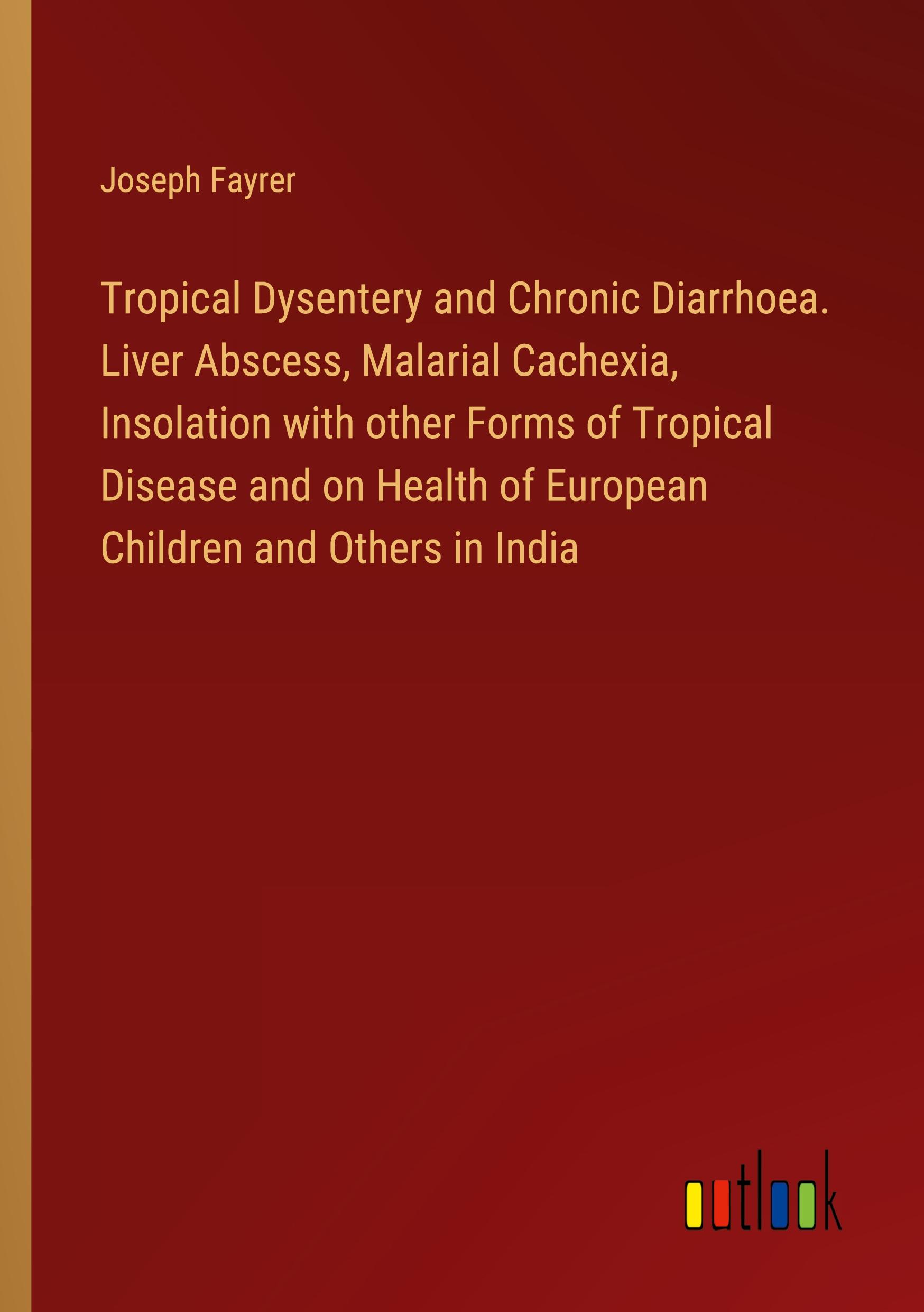 Tropical Dysentery and Chronic Diarrhoea. Liver Abscess, Malarial Cachexia, Insolation with other Forms of Tropical Disease and on Health of European Children and Others in India