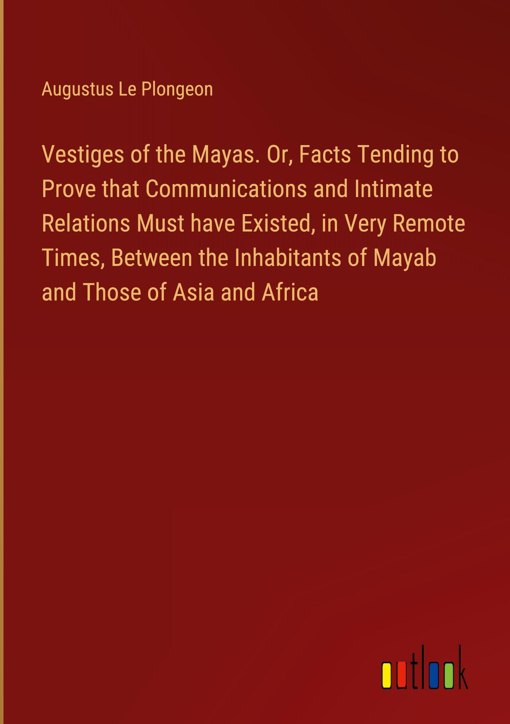 Vestiges of the Mayas. Or, Facts Tending to Prove that Communications and Intimate Relations Must have Existed, in Very Remote Times, Between the Inhabitants of Mayab and Those of Asia and Africa