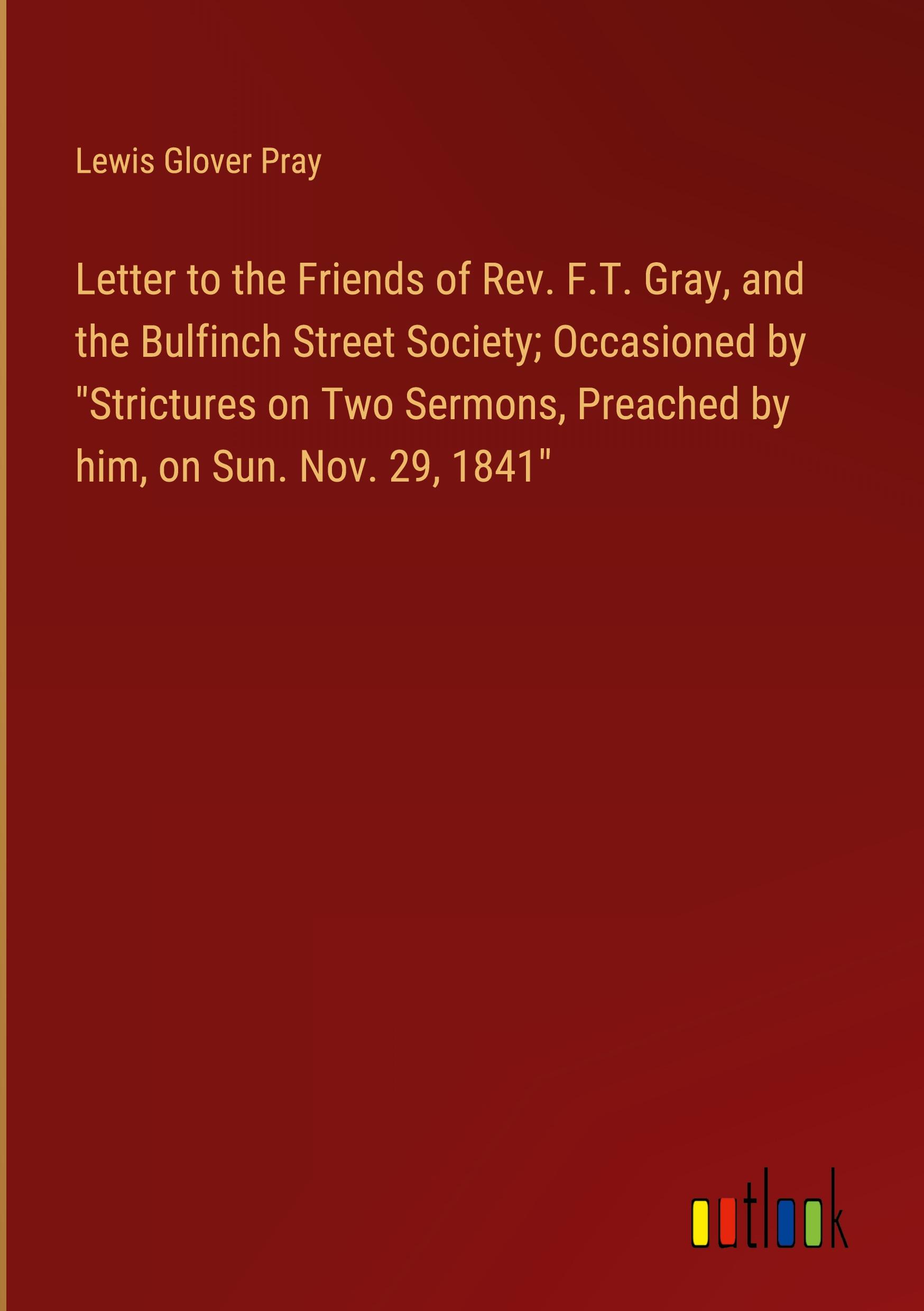 Letter to the Friends of Rev. F.T. Gray, and the Bulfinch Street Society; Occasioned by "Strictures on Two Sermons, Preached by him, on Sun. Nov. 29, 1841"