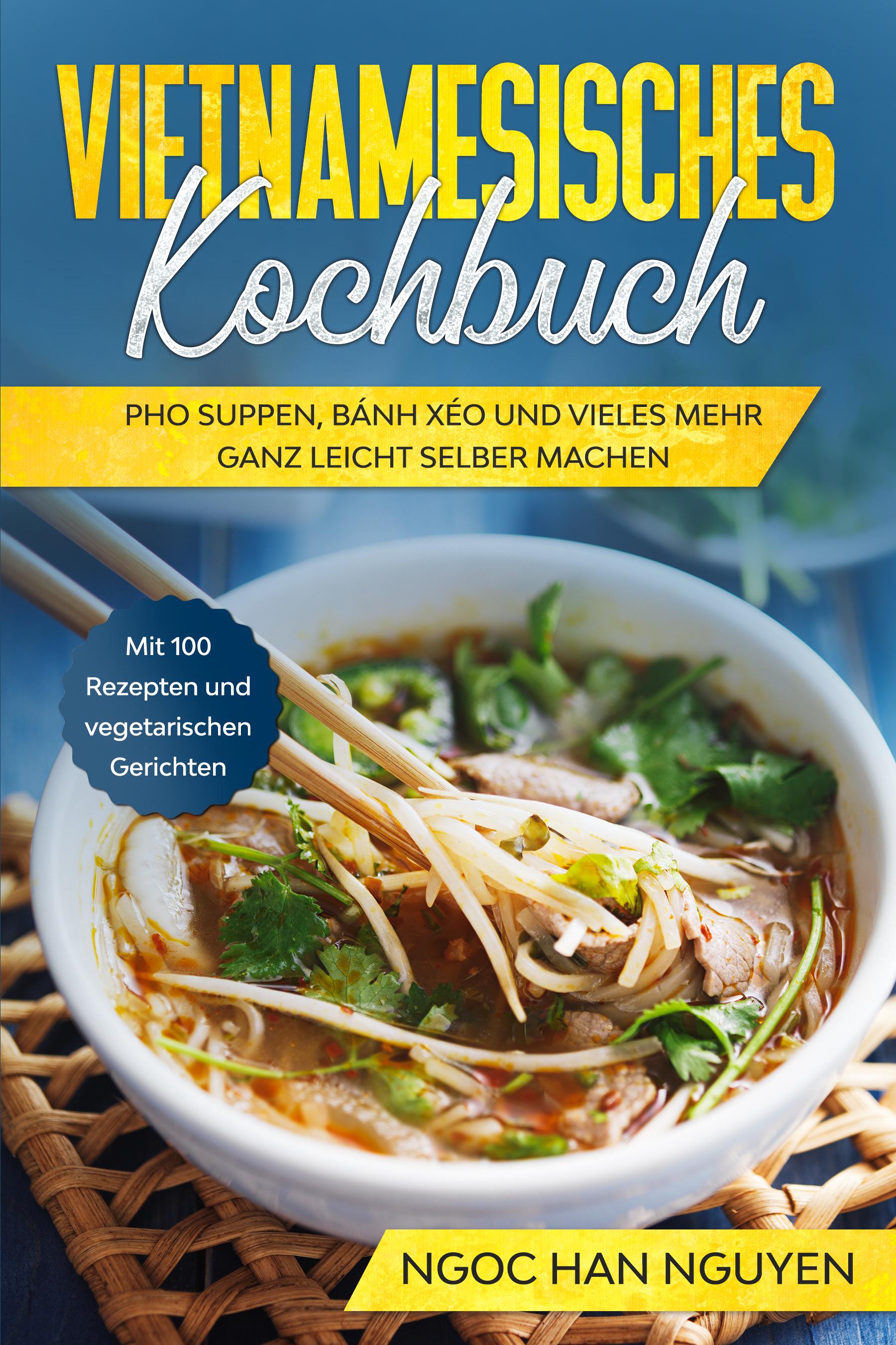 Vietnamesisches Kochbuch: Pho Suppen, Bánh Xéo und vieles mehr ganz leicht selber machen - Mit 100 Rezepten und vegetarischen Gerichten